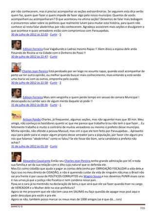 BARRETO ©
316
por não conhecerem, mas é preciso acompanhar as seções extraordinárias. Se seguirem esta dica verão
quem faz, quem quer fazer e quem impede de fazer algo pelo nosso município. Quantos de vocês
acompanham ou acompanharam? O que aconteceu na ultima seção? Deixemos de falar mais bobagem
e procuremos saber sobre os políticos que realmente lutam para mudar esta história, para quem não
conhece só resta falar abobrinhas por não conhecerem. Agradeço assistirem mais seções e divulgarem o
que acontece e quais vereadores estão com compromisso com Parauapebas.
30 de julho de 2012 às 22:02 · Curtir · 5
Edilson Ferreira Esse Vagabundo e Ladrao mesmo Rapaz !! Alem disso a esposa dele anda
Posando de Ricona ai na Cidade com o Dinheiro do Povo !!
30 de julho de 2012 às 22:47 · Curtir
Charles Jean Pereira Está perdoado por ser leigo no assunto rapaz, quando você acompanhar de
perto vai ter outra opinião, ou melhor quando buscar mais conhecimento, mais entendo q está sendo
uma maria vai com as outras, emprenha pelo ouvido.
30 de julho de 2012 às 22:58 · Curtir · 3
Edilson Ferreira Mais sem vergonha e quem perde tempo em sessao de camara Municipal !
desocupado ou Lambe saco de algum merda daquele só pode !!
31 de julho de 2012 às 00:36 · Curtir · 1
Arilson Paixão Charles, já frequentei, algumas seções, mas não aguentei mais que 30 min. Meu
amigo, não conheço os bastidores quanto vc que me parece que trabalha lá ou não tem o que fazer... Eu
felizmente trabalho e muito o contrário de muitos vereadores ou mesmo o prefeito desse município.
Minha opinião, não ofende a pessoa Massud, mas sim o que ele tem feito por Parauapebas... Aproveito
aqui para pedir para vc expor algum projeto desse vereador para a população, por favor cite alguns pra
nós que falamos "abobrinhas" como vc falou? Se ele fosse tão bom, seria candidato a prefeito não
achas?
31 de julho de 2012 às 01:18 · Curtir
Alexandre Cavalcante Então seu Charles Jean Pereira,tenho grande admiração por VC e toda
sua família,e sei da sua relação com o dito cujo,natural que vc defenda ele.
Mas EU como cidadão que ajuda a pagar as contas dele,tenho por OBRIGAÇÃO FISCALIZAR a vida dele,e
faço isso no meu direito de CIDADÃO, e não é querendo cuidar da vida de ninguém não,mas o Brasil não
vai pra frente é por causa de POLÍTICOS CORRUPTOS viu Wagno Sousa,e nos devemos PUNIR esses caras
é nas urnas,já que a justiça não fiscaliza e nem condena nesse pais .
Poxa,se o cara já ta mentindo na declaração de bens,o que será que ele vai fazer quando tiver no cargo
de VEREADOR e a Mulher dele na vice-prefeitura?
Agora se me provarem que ele não tem casa em SALINAS eu faço questão de apagar esse post aqui e
pedir desculpas pra vocês e pra ele.
Agora se não, também posso marcar os meus mais de 1000 amigos (se é que dá....rsrs)
 