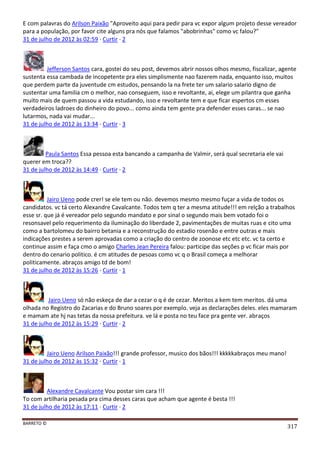 BARRETO ©
317
E com palavras do Arilson Paixão "Aproveito aqui para pedir para vc expor algum projeto desse vereador
para a população, por favor cite alguns pra nós que falamos "abobrinhas" como vc falou?"
31 de julho de 2012 às 02:59 · Curtir · 2
Jefferson Santos cara, gostei do seu post, devemos abrir nossos olhos mesmo, fiscalizar, agente
sustenta essa cambada de incopetente pra eles simplismente nao fazerem nada, enquanto isso, muitos
que perdem parte da juventude cm estudos, pensando la na frete ter um salario salario digno de
sustentar uma familia cm o melhor, nao conseguem, isso e revoltante, ai, elege um pilantra que ganha
muito mais de quem passou a vida estudando, isso e revoltante tem e que ficar espertos cm esses
verdadeiros ladroes do dinheiro do povo... como ainda tem gente pra defender esses caras... se nao
lutarmos, nada vai mudar...
31 de julho de 2012 às 13:34 · Curtir · 3
Paula Santos Essa pessoa esta bancando a campanha de Valmir, será qual secretaria ele vai
querer em troca??
31 de julho de 2012 às 14:49 · Curtir · 2
Jairo Ueno pode crer! se ele tem ou não. devemos mesmo mesmo fuçar a vida de todos os
candidatos. vc tá certo Alexandre Cavalcante. Todos tem q ter a mesma atitude!!! em relção a trabalhos
esse sr. que já é vereador pelo segundo mandato e por sinal o segundo mais bem votado foi o
resonsavel pelo requerimento da iluminação do liberdade 2, pavimentações de muitas ruas e cito uma
como a bartolomeu do bairro betania e a reconstrução do estadio rosenão e entre outras e mais
indicações prestes a serem aprovadas como a criação do centro de zoonose etc etc etc. vc ta certo e
continue assim e faça cmo o amigo Charles Jean Pereira falou: participe das seções p vc ficar mais por
dentro do cenario politico. é cm atitudes de pesoas como vc q o Brasil começa a melhorar
politicamente. abraços amigo td de bom!
31 de julho de 2012 às 15:26 · Curtir · 1
Jairo Ueno só não eskeça de dar a cezar o q é de cezar. Meritos a kem tem meritos. dá uma
olhada no Registro do Zacarias e do Bruno soares por exemplo. veja as declarações deles. eles mamaram
e mamam ate hj nas tetas da nossa prefeitura. ve lá e posta no teu face pra gente ver. abraços
31 de julho de 2012 às 15:29 · Curtir · 2
Jairo Ueno Arilson Paixão!!! grande professor, musico dos bãos!!! kkkkkabraços meu mano!
31 de julho de 2012 às 15:32 · Curtir · 1
Alexandre Cavalcante Vou postar sim cara !!!
To com artilharia pesada pra cima desses caras que acham que agente é besta !!!
31 de julho de 2012 às 17:11 · Curtir · 2
 