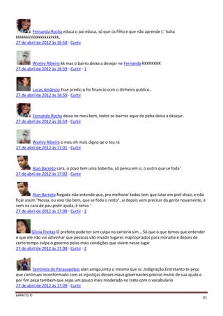 BARRETO ©
31
Fernanda Rocha educa o pai educa, só que os filho e que não aprende (:' haha
kkkkkkkkkkkkkkkkkkkkk,
27 de abril de 2012 às 16:58 · Curtir
Warley Ribeiro kk mas o bairro deixa a desejar ne Fernanda KKKKKKKK
27 de abril de 2012 às 16:59 · Curtir · 1
Lucas Amâncio Esse predio q foi financio com o dinheiro publico..
27 de abril de 2012 às 16:59 · Curtir
Fernanda Rocha deixa ne meu bem, todos os bairros aque do peba deixa a desejar.
27 de abril de 2012 às 16:59 · Curtir
Warley Ribeiro o meu eh mais digno qe o teu rá
27 de abril de 2012 às 17:01 · Curtir
Alan Barreto cara, o povo tem uma Soberba, só pensa em si, o outro que se foda '
27 de abril de 2012 às 17:02 · Curtir
Alan Barreto Negada não entende que, pra melhorar todos tem que lutar em prol disso, e não
ficar assim "Nossa, eu vivo tão bem, que se foda o resto", ai depois vem precisar da gente novamente, e
vem na cara de pau pedir ajuda, é tenso '
27 de abril de 2012 às 17:08 · Curtir · 2
Glinia Freitas O prefeito pode ter sim culpa no cartório sim... Só que o que temos que entender
e que ele não vai adivinhar que pessoas vão invadir lugares inapropriados para moradia e depois de
certo tempo culpa o governo pelas mais condições que vivem nesse lugar
27 de abril de 2012 às 17:08 · Curtir · 2
Sentinela de Parauapebas alan amigo,sinto o mesmo que vc ,indignação.Entretanto te peço
que continues inconformado com as injustiças desses maus governantes,preciso muito de sua ajuda e
por fim peço tambem que sejas um pouco mais moderado no trato com o vocabulario
27 de abril de 2012 às 17:09 · Curtir
 