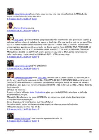 BARRETO ©
319
Alzira Cristina Lima Podem falar o que for meu voto e da minha família é do MASSUD, não
importa o que falam não mudo meu voto.
1 de agosto de 2012 às 00:10 · Curtir
Thereza Cristina pilantra!
1 de agosto de 2012 às 11:05 · Curtir · 1
Jairo Ueno a grande verdade é q as pessoas são mais reconhecidas pelo q deixou de fazer do q
pelo que fez! mas o bom de tudo isso é q o povo ta de alerta e SE o cara fez de errado ele vai pagar! Não
vou citar nomes mas tem candidatos comprando "pessoas" a rodo e eu fui já fui vitima e compraram
uma amiga (se é q posso considerar amiga) e ela disse a seguinte frase: JAIRO EU TAVA PRECISANDO $$
E ESPERAVA Q VC TIVESSE ALGO MELHOR PRA MIM, MAS SEI Q O VALMIR VAI GANHAR E QERIA Q VC
ME AJUDASSE QANDO ELE ESTIVER LÁ. se eles ganharem q eu sei q ta dificil, qando ela for reclamar
pelas condiçoes da cidade eles dirão: EU JA PAGUEI SEU VOTO! pensem nisto
1 de agosto de 2012 às 14:44 · Curtir · 1
Alzira Cristina Lima ELE VAI GANHAR!!!!
1 de agosto de 2012 às 14:48 · Curtir · 1
Alexandre Cavalcante Pois é Jairo Ueno,concordo com VC,mas o cidadão ai,é vereador,e e se
ele fez um requerimento aqui,outro ali,não é NADA MAIS DO QUE A OBRIGAÇÃO DELE,como tambem é
OBRIGAÇÃO dele ser honesto e claro com a sociedade que o elegeu,e ao que me parece ele não está
sendo,já que pelo que eu sei ele tem uma casa em SALINAS e não declarou,a questão é, PQ não declarou
? estranho não ...
Será que ele esqueceu?
E como eu falei pro Charles Alzira Cristina Lima,sei da sua relação MASSUD,natural que vc defenda
ele,entendo sua posição .
Mas vocês não acham que ele como VEREADOR e um homem que se diz cristão deveria ser mais
transparente com a população ?
Se não é agora,como vai ser quando tiver na prefeitura ?
Se ganhar ou não,vou ter minha consciência tranquila de saber que estou defendendo a
HONESTIDADE,coisa tão rara hoje em dia .
1 de agosto de 2012 às 19:03 · Curtir · 1
Alzira Cristina Lima Xande terminou a greve vai estudar vai.
1 de agosto de 2012 às 22:56 · Curtir · 1
 