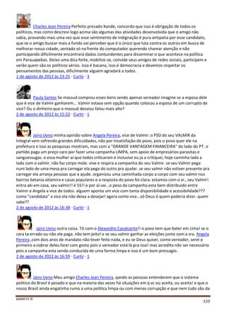 BARRETO ©
320
Charles Jean Pereira Perfeito prezado Xande, concordo que isso é obrigação de todos os
políticos, mas como descrevi logo acima são algumas das atividades desenvolvida que o amigo não
sabia, provando mais uma vez que esse sentimento de indignação é pura antipatia por esse candidato,
que se o amigo buscar mais a fundo vai perceber que é o único que luta contra os outros em busca de
melhorar nossa cidade, sentado só na frente do computador querendo chamar atenção e não
participando dificilmente encontrará dados contundentes para disseminar o que acontece na política
em Parauapebas. Deixo uma dica forte, mobilize-se, convide seus amigos de redes sociais, participem e
verão quem são os políticos sérios. Isso é bacana, isso é democracia e devemos respeitar os
pensamentos das pessoas, dificilmente alguém agradará a todos.
1 de agosto de 2012 às 23:25 · Curtir · 3
Paula Santos Se massud comprou esses bens sendo apenas vereador imagine se a esposa dele
que é vice de Valmir ganharem... Valmir estava sem opção quando colocou a esposa de um corrupto de
vice? Ou o dinheiro que o massud desviou falou mais alto?
2 de agosto de 2012 às 15:22 · Curtir · 1
Jairo Ueno minha opinião sobre Angela Pereira, vice de Valmir: o PSD do seu VALMIR da
Integral vem sofrendo grandes dificuldades, não por insatisfação do povo, pois o povo quer ele na
prefeitura e isso as pesquisas mostram, mas com a "GRANDE VANTAGEM FINANCEIRA" do lado do PT. o
partido paga um preço caro por fazer uma campanha LIMPA, sem apoio de empresários parasitas e
sanguessugas. e essa mulher aí que todos criticaram e inclusive eu ja a critiquei, hoje caminha lado a
lado com o valmir. não faz corpo mole. vive e respira a campanha do seu Valmir. se seu Valmir pega
num lado de uma mesa pra carregar ela pega do outro pra ajudar. se seu valmir não estiver presente pra
carregar ela arranja pessoas que a ajude. organizou uma caminhada corpo a corpo com seu valmir nos
bairros betania altamira e casas populares e a resposta do povo foi clara: estamos com o sr., seu Valmir!
entra aki em casa, seu valmir!! é 55!! e por aí vai...o peso da campanha esta bem distribuido entre
Valmir e Angela a vice de todos. alguem aponta um vice com tanta disponibilidade e acessibilidade???
como "candidata" a vice ela não deixa a desejar! agora como vice...só Deus é quem poderia dizer. quem
sabe??
2 de agosto de 2012 às 16:38 · Curtir · 1
Jairo Ueno outra coisa. Tô com o Alexandre Cavalcante!! o povo tem que bater em cima! se o
cara ta errado ou não ele paga. não tem jeito! e se seu valmir ganhar as eleições junto com a sra. Angela
Pereira ,com dois anos de mandato não tever feito nada, e eu se Deus quiser, como vereador, serei o
primeiro a cobrar deles.farei com gosto pois o vereador está lá pra isso! mas acredito não ser necessário
pois a campanha esta sendo conduzida de uma forma limpa e isso é um bom pressagio.
2 de agosto de 2012 às 16:59 · Curtir · 1
Jairo Ueno Meu amigo Charles Jean Pereira, qando as pessoas entenderem que o sistema
politico do Brasil é pesado e que na maioria das vezes há situações em q vc ou aceita, ou aceita! e que o
nosso Brasil ainda engatinha rumo a uma politica limpa ou com menas corrupção e que nem tudo são da
 