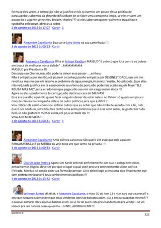 BARRETO ©
321
forma q eles veem. a corrupção não se justifica e nós q vivemos um pouco dessa politica de
parauapebas sabemos da ghrande dificuldade de se fazer uma camapnha limpa. se eles vissem um
pouco do q a gente vê né meu broder, charles??? ai eles saberiam quem realmente trabalhou e
tyrabalha pelo povo. abraços a todos
2 de agosto de 2012 às 17:07 · Curtir · 1
Alexandre Cavalcante Boa sorte Jairo Ueno na sua caminhada !!!
3 de agosto de 2012 às 00:23 · Curtir
Alexandre Cavalcante Olha ai Arilson Paixão,o MASSUD "é o único que luta contra os outros
em busca de melhorar nossa cidade" ...kkkkkkkkkkkkk
MASSUD pra Presidente !!!
Desculpa seu Charles,mas não poderia deixar essa passar ....ashhasu
Não é antipatia por ele não,até pq nem o conheço,tenho antipatia por DESONESTIDADE,isso sim me
revolta,e mesmo que ele resolva o problema da água,energia,internet,transito , hospital,etc..(que alias
não vai),nada justifica ele ta escondendo seus bens do povo,não podemos aceita aquele frase "ELE
ROUBA MAS FAZ",se ta errado tem que pagar,não assumir um cargo maior ainda !!!
Agora se ele supostamente ta certo,pq não declarou casa de SALINAS?
Essa é a questão aqui,não quero fazer ninguém deixar de votar nele o no Valmir,só queria um pouco
mais de clareza na campanha dele e de outro políticos,sera que é difícil ?
Vou criticar ele assim como vou criticar outros que eu achar que não estão de acordo com a lei, naõ
quero ser nenhum justiceiro,mas tenho uma arma poderosa que é essa rede social, se gostarem tudo
bem,se não gostarem melhor ainda,até pq a verdade doí !!!
VIVA A DEMOCRACIA !!!
3 de agosto de 2012 às 00:31 · Curtir · 1
Alexandre Cavalcante Amo politica cara,mas não quero ver esse que rola aqui em
PARAUAPEBAS,até pq MERDA eu vejo toda vez que sento na privada !!!
3 de agosto de 2012 às 00:33 · Curtir
Charles Jean Pereira Agora sim Xandi entendi perfeitamente por que o colega tem esses
pensamentos ilógico, deve ser por que o lugar o qual você procura conhecimento sobre política
(Privada, Merda), só condiz com sua forma de pensar. Já te deixei logo acima uma dica importante que
com certeza enriquecerá seus conhecimentos políticos!!!
4 de agosto de 2012 às 13:42 · Curtir
Jefferson Santos kkkkkkkk, e Alexandre Cavalcante, a moto CG do item 12 e mais cara que a carreta!? e
otra que eu quero saber onde e que estao vendendo lotes tao baraatos assim, isso e em parauapebas mesmo???
e possivel comprar lotes aqui tao baratos assim, so se for de quem esta prescisando muito pra vender... so um
imbecil pra cair na labia dessa quadrilha... GENTE, ACORDA GENTE!!!
 