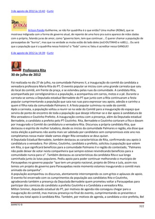BARRETO ©
322
3 de agosto de 2012 às 13:42 · Curtir
Arilson Paixão Guliherme, se não for quadrilha é o que então? Uma mulher (ROBel), que se
mostrava indignada com a forma de governo atual, de repente de uma hora pra outra aparece de mãos dadas
com o próprio, falando juras de amor, como "governo bom, tem que continuar... É querer chamar a população de
parauapebas de "burros", mas que na verdade as mulas estão do lado deles (esCrOUTINHO e roBEL)... Ou será
que a população que é a quadrilha nessa história? o "foda" como vc falou é acreditar nessa GANGUE!
6 de agosto de 2012 às 14:39 · Curtir
Professora Rita
30 de julho de 2012
Foi realizada no dia 27 de julho, na comunidade Palmares II, a inauguração do comitê da candidata a
vereadora professora Maria Rita do PT. O evento popular se iniciou com uma grande carreata que saiu
do local do comitê, em frente da praça, e se estendeu pelas ruas da comunidade. A candidata Rita,
acompanhada por correligionários e a população, a acompanhou em carros, motos e a pé. Durante a
carreata se somou a Deputada estadual Bernadete do PT que junto com a Rita continuaram a festa
popular cumprimentando a população que saia nas ruas para expressar seu apoio, adesão e carinho a
quem é filha nata da comunidade Palmares II. A festa popular culminou na sede do comitê.
Após a carreata, a população voltou a reunir-se na sede do Comitê para a inauguração do espaço que
servira de ponto de encontro de toda a população que deseje informar-se e dar apoio à candidatura de
Rita vereadora e Coutinho Prefeito. A inauguração contou com a presença, além da Deputada estadual
Bernadete, o candidato a prefeito pelo PT Coutinho. Rita, Bernadete e Coutinho cortaram a fita e davam
por inaugurado o Comitê da candidatura a vereadora Rita. Discursou a própria candidata Rita, que
destacou o espirito de mulher lutadora, desde os inicios da comunidade Palmares e região, ela disse que
nesta eleição a palmares não aceita mais ser adotada por candidatos sem compromissos este ano nos
completamos nossa maior idade vamos eleger Rita vereadora se deus quiser.
A Deputada Estadual Bernadete, também destacou as características de Rita, confirmando seu apoio à
candidatura a vereadora. Por último, Coutinho, candidato a prefeito, solicitou à população que votem
em Rita, o que significará benefícios para a comunidade Palmares II e região do contestado, “Palmares
não pode deixar de votar nesta companheira que sempre esteve reivindicando benefícios para a
comunidade nunca para si”. Também destacou as características da candidata Rita e sua longa
caminhada junto às lutas populares. Pediu apoio para poder continuar melhorando o município de
Parauapebas no governo popular “que tem um projeto nacional, projeto de Dilma e Lula, assim nos
temos um projeto de governo para Parauapebas neste momento estamos inaugurando o comitê mais
animado da campanha”.
A população acompanhou os discursos, atentamente interrompendo-os com gritos e aplausos de apoio.
O evento foi encerrado com os cumprimentos da população aos candidatos Rita e Coutinho,
agradecendo também a presença da Deputada Bernadete quem prometeu voltar a Parauapebas para
participar dos comícios do candidato a prefeito Coutinho e a Candidata a vereadora Rita.
Milton Simmer, deputado estadual do PT, por motivos de agenda não conseguiu chegar para a
inauguração do comitê, mas marcou presença no final do evento, cumprimentando os presentes e
dando seu total apoio à candidata Rita. Também, por motivos de agenda, a candidata a vice-prefeita, Bel
 