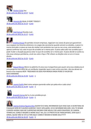 BARRETO ©
325
Shalom Girão lixo
30 de julho de 2012 às 14:57 · Curtir
Honario RH QUAL O PIOR? TODOS!!!
30 de julho de 2012 às 15:13 · Curtir
Gael Samuel Duvida cruel..
30 de julho de 2012 às 15:17 · Curtir
Innelma Araujo Os partidos viraram empresas, negociam nas costas do povo pra garantirem
seus espaços nos horarios eleitorais e os cargos das secretarias quando vencem as eleições, o povo é o
menos lemrado e o povo ao inves de retaliar com protestos nas ruas ou nas urnas, esta amestrado a
apenas confirmar seu voto no que ele acredita ser o menos pior. O povo sabe tudo mas acredita que n
pode mudar a situação pq pecisa votar no que ele acredita ser o menos pior. O povo decide se aceita ou
não essas alianças partidarias, anule seu voto e faça o TSE refazer as eleições esta na Lei e é nosso
direito
30 de julho de 2012 às 15:25 · Curtir
Raquel Morais Morei no pebinha 15 anos.isso é vergonhoso para quem ama essa cidade,essa é
uma pergunta mais dificil de um vertibular responder quem o pior entre esse dois. não vou deixar em
branco essa resposta RESP: TROCANDO OS DOIS POR MERDA AINDA PERDE O VALOR DO
SACO.KKKKKKKK
30 de julho de 2012 às 15:36 · Curtir · 1
Layane Evellin Beel como sempre querendo voltar pro peba eita e cada coisa!
30 de julho de 2012 às 15:44 · Curtir · 3
Gracieth Correa bel tu é uma vendida pro pt.
30 de julho de 2012 às 16:14 · Curtir · 2
Jeanny Cristina Figueira Silva QUEM FOI O MAL INFORMADO QUE DISSE QUE A SECRETARIA DE
FINANÇAS SERÁ DE CLAUDIO ALMEIDA? ISSO É APELAÇÃO, VÁ SE INFORMAR MELHOR, VOU TE DEIXAR
CURIOSO AGORA! MAS ME SURPREENDI MESMO COM AQUELE DO LADO ESQUERDO, DE CAMISA
VERMELHA, COMO É MESMO O NOME DELE? AH, ELE E O PREFEITO DE PARAUAPEBAS, SERÁ QUE É
AINDA, QUASE NÃO SE VÊ ELE POR AQUI! COMO É MESMO O NOME DELE?????
30 de julho de 2012 às 16:19 · Curtir · 4
 