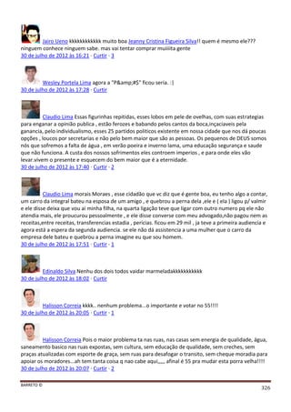 BARRETO ©
326
Jairo Ueno kkkkkkkkkkkk muito boa Jeanny Cristina Figueira Silva!! quem é mesmo ele???
ninguem conhece ninguem sabe. mas vai tentar comprar muiiiita gente
30 de julho de 2012 às 16:21 · Curtir · 3
Wesley Portela Lima agora a "P&amp;#$" ficou seria. :|
30 de julho de 2012 às 17:28 · Curtir
Claudio Lima Essas figurinhas repitidas, esses lobos em pele de ovelhas, com suas estrategias
para enganar a opinião publica , estão ferozes e babando pelos cantos da boca,inçaciaveis pela
ganancia, pelo individualismo, esses 25 partidos politicos existente em nossa cidade que nos dá poucas
opções , loucos por secretarias e não pelo bem maior que são as pessoas. Os pequenos de DEUS somos
nós que sofremos a falta de água , em verão poeira e inverno lama, uma educação segurança e saude
que não funciona. A custa dos nossos sofrimentos eles controem imperios , e para onde eles vão
levar.vivem o presente e esquecem do bem maior que é a eternidade.
30 de julho de 2012 às 17:40 · Curtir · 2
Claudio Lima morais Moraes , esse cidadão que vc diz que é gente boa, eu tenho algo a contar,
um carro da integral bateu na esposa de um amigo , e quebrou a perna dela ,ele e ( ela ) ligou p/ valmir
e ele disse deixa que vou ai minha filha, na quarta ligação teve que ligar com outro numero pq ele não
atendia mais, ele proucurou pessoalmente , e ele disse converse com meu advogado,não pagou nem as
receitas,entre receitas, transferencias estadia , pericias. ficou em 29 mil , ja teve a primeira audiencia e
agora está a espera da segunda audiencia. se ele não dá assistencia a uma mulher que o carro da
empresa dele bateu e quebrou a perna imagine eu que sou homem.
30 de julho de 2012 às 17:51 · Curtir · 1
Edinaldo Silva Nenhu dos dois todos vaidar marmeladakkkkkkkkkkk
30 de julho de 2012 às 18:02 · Curtir
Halisson Correia kkkk.. nenhum problema...o importante e votar no 55!!!!
30 de julho de 2012 às 20:05 · Curtir · 1
Halisson Correia Pois o maior problema ta nas ruas, nas casas sem energia de qualidade, água,
saneamento basico nas ruas expostas, sem cultura, sem educação de qualidade, sem creches, sem
praças atualizadas com esporte de graça, sem ruas para desafogar o transito, sem cheque moradia para
apoiar os moradores...ah tem tanta coisa q nao cabe aqui,,,,, afinal é 55 pra mudar esta porra velha!!!!
30 de julho de 2012 às 20:07 · Curtir · 2
 