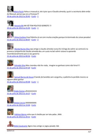 BARRETO ©
327
Maria Paula Faltou o massud ai, ele é pior que o Claudio almeida, qual é a secretaria dele então
do Massud, pensei que era a finanças??
30 de julho de 2012 às 20:45 · Curtir · 1
Honario RH AKI SÓ TEM POLITICO SERROTE !!!
30 de julho de 2012 às 21:03 · Curtir · 1
Dilma Cardoso Esse Pebinha só vai com muitas orações,porque tá dominado de coisas pesadas!
31 de julho de 2012 às 00:07 · Curtir · 2
Wanda Nunes Silva epa amigo o claudio almeida nunca foi inimigo do valmir ao contrario na
primeira campanha de claudio almeida deu um susto ne bel valmir estava la apoiando
incomdicionalmente para o seu governo
31 de julho de 2012 às 00:56 · Curtir
Edinaldo Silva Mas civendeu não fes nada, imagine se ganhase como não faria!!!!
31 de julho de 2012 às 07:20 · Curtir
Samuel Barros de Sousa E bando de bandido sem vergonha, o pebinha ta perdido mesmo se
alguem deles ganhar
31 de julho de 2012 às 09:08 · Curtir · 1
Eliabe Gomes afiiiiiiiiiiiiiiiiiiiiii
31 de julho de 2012 às 10:27 · Curtir
Deejey Locura kkkkkkkkkkkk
31 de julho de 2012 às 19:04 · Curtir
Fabilson Barros acho que é claúdio por ser tatu peba...kkkk
31 de julho de 2012 às 20:11 · Curtir
Nildo Cavalcante Agora meu amigo vc jogou pesado. kkk
 