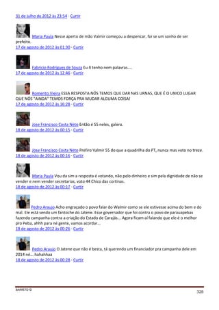 BARRETO ©
328
31 de julho de 2012 às 23:54 · Curtir
Maria Paula Nesse aperto de mão Valmir começou a despencar, foi se um sonho de ser
prefeito.
17 de agosto de 2012 às 01:30 · Curtir
Fabricio Rodrigues de Souza Eu ñ tenho nem palavras....
17 de agosto de 2012 às 12:46 · Curtir
Romerito Vieira ESSA RESPOSTA NÓS TEMOS QUE DAR NAS URNAS, QUE É O UNICO LUGAR
QUE NÓS "AINDA" TEMOS FORÇA PRA MUDAR ALGUMA COISA!
17 de agosto de 2012 às 16:28 · Curtir
Jose Francisco Costa Neto Então é 55 neles, galera.
18 de agosto de 2012 às 00:15 · Curtir
Jose Francisco Costa Neto Prefiro Valmir 55 do que a quadrilha do PT, nunca mas voto no treze.
18 de agosto de 2012 às 00:16 · Curtir
Maria Paula Vou da sim a resposta é votando, não pelo dinheiro e sim pela dignidade de não se
vender e nem vender secretarias, voto 44 Chico das cortinas.
18 de agosto de 2012 às 00:17 · Curtir
Pedro Araujo Acho engraçado o povo falar do Walmir como se ele estivesse acima do bem e do
mal. Ele está sendo um fantoche do Jatene. Esse governador que foi contra o povo de parauapebas
fazendo campanha contra a criação do Estado de Carajás... Agora ficam aí falando que ele é o melhor
pro Peba, ahhh para né gente, vamos acordar...
18 de agosto de 2012 às 00:26 · Curtir
Pedro Araujo O Jatene que não é besta, tá querendo um financiador pra campanha dele em
2014 né... hahahhaa
18 de agosto de 2012 às 00:28 · Curtir
 