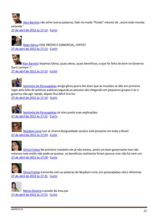 BARRETO ©
32
Alan Barreto não achei outras palavras, falei no modo "Povão" mesmo xD , assim todo mundo
entende '
27 de abril de 2012 às 17:13 · Curtir
Régis Abreu ESSE PRÉDIO É COMERCIAL, CERTO?
27 de abril de 2012 às 17:13 · Curtir
Alan Barreto Vejamos Glinia, quais obras, quais benefícios, o que foi feito de bom no Governo
Darci Lermen ? '
27 de abril de 2012 às 17:13 · Curtir
Sentinela de Parauapebas amiga glinia,quero lhe dizer que as invasões se dão em primeiro
lugar pela falta de politicas publicas;segundo,as pessoas vão chegando em pequenos grupos e se o
governo não agir rapido, depois fica dificil tira-los
27 de abril de 2012 às 17:14 · Curtir
Sentinela de Parauapebas ok alan,aceito suas explicações.
27 de abril de 2012 às 17:21 · Curtir
Neydson Lima Isso se chama desigualdade social,e está presente em todo o Brasil.
27 de abril de 2012 às 17:24 · Curtir
Glinia Freitas No primeiro mandato ele já não estava, sento um bom governante mas não
votaram nele então não pode se queixar, os benefícios realmente foram poucos mas não foi nem um
27 de abril de 2012 às 17:28 · Curtir
Glinia Freitas Concordo com as palavras do Neydson Lima..em parauapebas não e diferente
27 de abril de 2012 às 17:31 · Curtir
Maria Oliveira o predio do meu pai
27 de abril de 2012 às 17:55 · Curtir
 