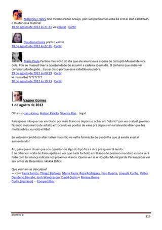 BARRETO ©
329
Marjonny Francy Isso mesmo Pedro Araújo, por isso precisamos vota 44 CHICO DAS CORTINAS,
e mudar essa História!
18 de agosto de 2012 às 21:31 via celular · Curtir
Claudiana Freire prefiro valmir
18 de agosto de 2012 às 22:26 · Curtir
Maria Paula Perdeu meu voto do dia que ele anunciou a esposa do corrupto Massud de vice
dele. Pois se massud tiver a oportunidade de assumir a cadeira só um dia. O dinheiro que entra vai
compra tudo de gado... Eu sei disso porque esse cidadão era pobre.
19 de agosto de 2012 às 00:19 · Curtir
ki mrnsalão??????????
10 de agosto de 2012 às 19:23 · Curtir
Vagner Gomes
1 de agosto de 2012
Olha isso Jairo Ueno, Arilson Paixão, Vicente Reis.. Legal.
Para quem não quer ser enrolado por mais 8 anos e depois se achar um "otário" por ver o atual governo
fazendo meio metro de asfalto e trocando os pontos de vans pra depois vir na televisão dizer que fez
muitas obras, eu voto é Não!
Eu voto em candidato alternativo mais não na velha formação de quadrilha que já existia e estar
aumentando!
Ah, para quem disser que sou opositor ou algo do tipo fica a dica pra quem tá lendo:
É só olhar em volta de Parauapebas e ver que nada foi feito em 8 anos de péssimo mandato e nada será
feito com tal aliança ridícula nos próximos 4 anos. Quero ver se o Hospital Municipal de Parauapebas vai
sair antes de Dezembro. kkkkkk Difícil.
Que venham as desculpas!
— com Paula Santos, Thiago Barbosa, Maria Paula, Rosa Rodrigues, Fran Duarte, Lineuda Cunha, Valter
Desiderio Barreto, Jonh Wandresom, David Cecim e Riviane Bruna.
Curtir (desfazer) · · Compartilhar
 
