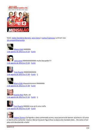 BARRETO ©
330
Você, Valter Desiderio Barreto, Jairo Ueno e outras 9 pessoas curtiram isso.
18 compartilhamentos
Mayra Gabi kkkkkkkk
1 de agosto de 2012 às 17:23 · Curtir
Jairo Ueno kkkkkkkkkkkkkkk muito boa poke!!!!
1 de agosto de 2012 às 17:24 · Curtir
Fran Duarte kkkkkkkkkkkkkk
1 de agosto de 2012 às 17:30 · Curtir · 1
Mayra Gabi diaaaammmmm.kkkkkkkkk
1 de agosto de 2012 às 17:30 · Curtir
Vicente Reis Style, véi
1 de agosto de 2012 às 17:32 · Curtir · 1
Fran Duarte kkkkkkk esse pt é uma mafia
1 de agosto de 2012 às 17:34 · Curtir
Vagner Gomes Corrigindo a data comentada acima, essa parceria do banner acontece a 16 anos
e não 8 como comentei. Couto e Bel já trocaram figurinhas na época do mandato dela... Ele como é Fair
play está devolvendo a bola!
 