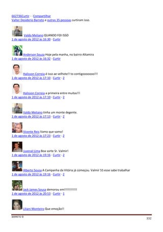 BARRETO ©
332
662736Curtir · · Compartilhar
Valter Desiderio Barreto e outras 35 pessoas curtiram isso.
Valdo Meliano QUANDO FOI ISSO
1 de agosto de 2012 às 16:30 · Curtir
Anderson Souza Hoje pela manha, no bairro Altamira
1 de agosto de 2012 às 16:32 · Curtir
Halisson Correia é isso ae velhote!! to contigooooooo!!!
1 de agosto de 2012 às 17:10 · Curtir · 2
Halisson Correia a primeira entre muitas!!!
1 de agosto de 2012 às 17:10 · Curtir · 2
Valdo Meliano tinha um monte degente.
1 de agosto de 2012 às 17:13 · Curtir · 2
Vicente Reis Vamo que vamo!
1 de agosto de 2012 às 17:23 · Curtir · 2
Juvenal Lima Boa sorte Sr. Valmir!
1 de agosto de 2012 às 19:16 · Curtir · 2
Alberto Sousa A Campanha da Vitória já começou. Valmir 55 esse sabe trabalhar
1 de agosto de 2012 às 19:16 · Curtir · 2
Jack James Sousa demorou em!!!!!!!!!!!!
1 de agosto de 2012 às 20:53 · Curtir · 1
Liliani Monteiro Que emoção!!
 