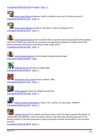 BARRETO ©
333
1 de agosto de 2012 às 22:54 via celular · Curtir · 2
Amauri Lopes Oliveira Vote bem..Vote fé o velhinho é de mais!!!!!!!Vamo q vamo!!!!!
1 de agosto de 2012 às 23:21 · Curtir · 2
Amauri Lopes Oliveira Ou Bote Fé..Vote Bem..o Valmir é de Maisssss!!!!!
1 de agosto de 2012 às 23:25 · Curtir · 2
Valter Desiderio Barreto Com a ajuda de Deus e o grande apoio da população de Parauapebas,
você será o Prefeito que colocará este município na vanguarda do progresso e evolução diante dos
demais existentes nesse belo e maravilhoso estado amigo Valmir !
1 de agosto de 2012 às 23:50 · Curtir · 2
Valter Desiderio Barreto Já está postado no blog também amigo !
2 de agosto de 2012 às 00:54 · Curtir
Anderson Souza Creio que sim amigo Valter
2 de agosto de 2012 às 00:59 · Curtir · 1
Hagamenon Junior Junior tô com o velhote...kkkk
2 de agosto de 2012 às 12:25 · Curtir · 1
Carlos Augusto É Valmir da Integral e ponto Final
2 de agosto de 2012 às 12:42 · Curtir · 1
Robson Cunha Do Nascimento É Valmir "55" e pronto. Pro outro lado, "PRANTO".
2 de agosto de 2012 às 15:32 · Curtir · 2
Carmem Carume É isso ai gente, vamos que vamos, Valmir 55, hoje na portaria foi demais, os
colaboradores que desciam a serra nos onibus, fizeram maior festa com a presença do Vamir 55 na
portaria, faziam o V da vitória esticavam as mãos do fazendo o sinal do 55,maravilha!!! isso nos deixa
mto feliz.
4 de agosto de 2012 às 00:38 · Curtir · 2
 