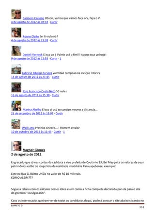 BARRETO ©
334
Carmem Carume Obson, vamos que vamos faça o V, faça o V.
4 de agosto de 2012 às 02:18 · Curtir
Ronne Cleito Sei ñ viu!serà?
4 de agosto de 2012 às 23:38 · Curtir
Danieli Verneck E isso ae é Valmir até o fim!!! Adoro esse velhote!
9 de agosto de 2012 às 12:55 · Curtir · 1
Fabricio Ribeiro da Silva valmizao campeao na eleiçao ! Rsrsrs
14 de agosto de 2012 às 21:45 · Curtir
Jose Francisco Costa Neto 55 neles.
16 de agosto de 2012 às 15:38 · Curtir
Marina Abelha E isso ai psd to contigo mesmo a distancia...
21 de setembro de 2012 às 19:07 · Curtir
Wall Lima Prefeito sincero....! Homem d valor
10 de outubro de 2012 às 11:43 · Curtir · 1
Vagner Gomes
2 de agosto de 2012
Engraçado que só nas contas da cadidata a vice prefeita de Coutinho 13, Bel Mesquita os valores de seus
patrimônios estão de longe fora da realidade imobiliária Parauapebense, exemplo:
Lote na Rua G, Bairro União no valor de R$ 10 mil reais.
COMO ASSIM???
Segue a tabela com os cálculos desses lotes assim como a ficha completa declarada por ela para o site
do governo "DivulgaCandi".
Caso os interessados queiram ver de todos os candidatos daqui, poderá acessar o site abaixo clicando no
 