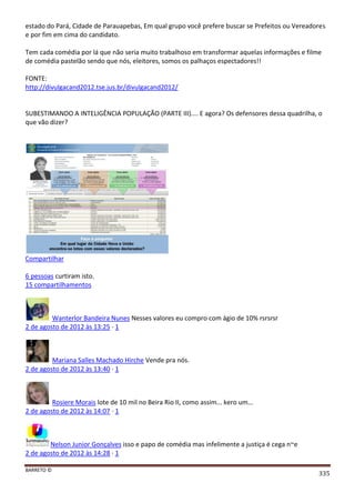 BARRETO ©
335
estado do Pará, Cidade de Parauapebas, Em qual grupo você prefere buscar se Prefeitos ou Vereadores
e por fim em cima do candidato.
Tem cada comédia por lá que não seria muito trabalhoso em transformar aquelas informações e filme
de comédia pastelão sendo que nós, eleitores, somos os palhaços espectadores!!
FONTE:
http://divulgacand2012.tse.jus.br/divulgacand2012/
SUBESTIMANDO A INTELIGÊNCIA POPULAÇÃO (PARTE III).... E agora? Os defensores dessa quadrilha, o
que vão dizer?
Compartilhar
6 pessoas curtiram isto.
15 compartilhamentos
Wanterlor Bandeira Nunes Nesses valores eu compro com ágio de 10% rsrsrsr
2 de agosto de 2012 às 13:25 · 1
Mariana Salles Machado Hirche Vende pra nós.
2 de agosto de 2012 às 13:40 · 1
Rosiere Morais lote de 10 mil no Beira Rio II, como assim... kero um...
2 de agosto de 2012 às 14:07 · 1
Nelson Junior Gonçalves isso e papo de comédia mas infelimente a justiça é cega n~e
2 de agosto de 2012 às 14:28 · 1
 