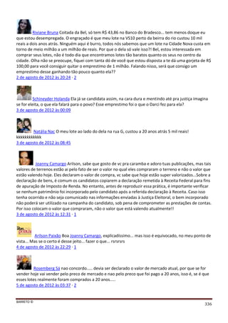 BARRETO ©
336
Riviane Bruna Coitada da Bel, só tem R$ 43,86 no Banco do Bradesco... tem menos doque eu
que estou desempregada. O engraçado é que meu lote na VS10 perto da beirra do rio custou 10 mil
reais a dois anos atrás. Ninguém aqui é burro, todos nós sabemos que um lote na Cidade Nova custa em
torno de meio milhão a um milhão de reais. Por que o dela só vale isso?! Bel, estou interessada em
comprar seus lotes, não é todo dia que encontramos lotes tão baratos quanto os seus no centro da
cidade. Olha não se preocupe, fiquei com tanta dó de você que estou disposta a te dá uma gorjeta de R$
100,00 para você consiguir quitar o emprestimo de 1 milhão. Falando nisso, será que consigo um
emprestimo desse ganhando tão pouco quanto ela??
2 de agosto de 2012 às 20:24 · 2
Schineyder Holanda Ela já se candidata assim, na cara dura e mentindo até pra justiça imagina
se for eleita, o que ela falará para o povo? Esse emprestimo foi o que o Darci fez para ela?
3 de agosto de 2012 às 00:09
Natália Nac O meu lote ao lado do dela na rua G, custou a 20 anos atrás 5 mil reais!
kkkkkkkkkkkk
3 de agosto de 2012 às 08:45
Joanny Camargo Arilson, sabe que gosto de vc pra caramba e adoro tuas publicações, mas tais
valores de terrenos estão ai pelo fato de ser o valor no qual eles compraram o terreno e não o valor que
estão valendo hoje. Eles declaram o valor de compra, vc sabe que hoje estão super valorizados...Sobre a
declaração de bens, é comum os candidatos copiarem a declaração remetida à Receita Federal para fins
de apuração de Imposto de Renda. No entanto, antes de reproduzir essa prática, é importante verificar
se nenhum patrimônio foi incorporado pelo candidato após a referida declaração à Receita. Caso isso
tenha ocorrido e não seja comunicado nas informações enviadas à Justiça Eleitoral, o bem incorporado
não poderá ser utilizado na campanha do candidato, sob pena de comprometer as prestações de contas.
Por isso colocam o valor que compraram, não o valor que está valendo atualmente!!
3 de agosto de 2012 às 12:31 · 1
Arilson Paixão Boa Joanny Camargo, explicadíssimo... mas isso é equivocado, no meu ponto de
vista... Mas se o certo é desse jeito... fazer o que... rsrsrsrs
4 de agosto de 2012 às 22:29 · 1
Rosemberg Sá nao concordo..... devia ser declarado o valor de mercado atual, por que se for
vender hoje vai vender pelo preco de mercado e nao pelo preco que foi pago a 20 anos, isso é, se é que
esses lotes realmente foram comprados a 20 anos.....
5 de agosto de 2012 às 03:37 · 2
 