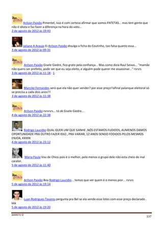 BARRETO ©
337
Arilson Paixão Pimentel, isso é com certeza afirmar que somos PATETAS... mas tem gente que
não é idiota e faz fazer a diferença na hora do voto...
2 de agosto de 2012 às 19:43
Jaliane A Araujo Ei Arilson Paixão divulga a ficha do Coutinho, tao falsa quanto essa...
3 de agosto de 2012 às 09:31
Arilson Paixão Gisele Giedre, fico grato pela confiança... Mas como dizia Raul Seixas... "mamãe
não quero ser prefeito, pode ser que eu seja eleito, e alguém pode querer me assassinar..." rsrsrs
3 de agosto de 2012 às 11:18 · 1
Marcilei Fernandes será que ela não quer vender? por esse preço!!afinal palanque eleitoral só
se precisa a cada dois anos!!!
3 de agosto de 2012 às 11:38
Arilson Paixão rsrsrsrs... tá ok Gisele Giedre...
4 de agosto de 2012 às 22:38
Rodrigo Laucidio QUAL QUER UM QUE GANHE ,NÓS ESTAMOS FUDIDOS, AUMENOS DAMOS
OPORTUNIDADE PRA OUTRO FAZER ISSO , PRA VARIAR, 12 ANOS SENDO FODIDOS PELOS MESMOS
ENJOA, KKKKK
4 de agosto de 2012 às 23:12
Maria Paula Vou de Chico pois é o melhor, pelo menos o grupo dele não esta cheio de mal
carater.
5 de agosto de 2012 às 11:40
Arilson Paixão Boa Rodrigo Laucidio... temos que ver quem é o menos pior... rsrsrs
5 de agosto de 2012 às 19:14
Luan Rodrigues Tavares pergunta pra Bel se ela vende esse lotes com esse preço declarado .
kkk
5 de agosto de 2012 às 19:20
 