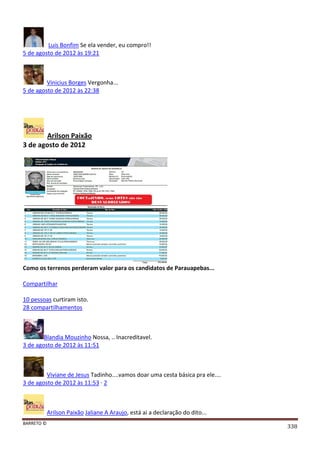 BARRETO ©
338
Luis Bonfim Se ela vender, eu compro!!
5 de agosto de 2012 às 19:21
Vinicius Borges Vergonha...
5 de agosto de 2012 às 22:38
Arilson Paixão
3 de agosto de 2012
Como os terrenos perderam valor para os candidatos de Parauapebas...
Compartilhar
10 pessoas curtiram isto.
28 compartilhamentos
Blandia Mouzinho Nossa, .. Inacreditavel.
3 de agosto de 2012 às 11:51
Viviane de Jesus Tadinho....vamos doar uma cesta básica pra ele....
3 de agosto de 2012 às 11:53 · 2
Arilson Paixão Jaliane A Araujo, está ai a declaração do dito...
 