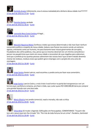 BARRETO ©
33
Rochelly Araújo Infelizmente, essa é anossa realiadade,kd o dinheiro dessa cidade rica?!?!????
27 de abril de 2012 às 17:56 · Curtir
Paizinha Santos verdade
27 de abril de 2012 às 18:25 · Curtir
Leonardo Nery Costa Cardoso Ki legal...
27 de abril de 2012 às 18:31 · Curtir
Marcelo Filgueiras Matos Confesso a todos que estava determinado a não mais fazer nenhum
comentário político a respeito de nossa cidade, todavia caso fizesse isso estaria sendo um extremo
egoísta, entretanto como ser humano, me pesa bastante taxar nossos governantes de corruptos,
fraudadores dos cofres públicos, mas, penso que os mesmos deveriam ter um mínimo consciência e
pensar nos paupérrimos que vivem em nossa cidade e necessitam de suas migalhas para sobreviver,
será que o prefeito já viu quantas pessoas sobrevivem dos nossos lixos? que se bem tratado devemos
chamar de resíduos, resíduos esses que podem gerar empregos com o projeto de uma usina de
reciclagem.
27 de abril de 2012 às 18:48 · Curtir
Jorge Santos Gostei Laércio, você esconheu o predio certo pra fazer esse comentário.
27 de abril de 2012 às 19:01 · Curtir
Jorge Santos Laercio Castro, o mais triste é você entrar no portal de transparencia e ver um
terreno que a prefeitura comprou, pra fazer o lixão, que custar quese R$ 9.000.000,00 daria pra comprar
uma grande fazenda com uma boa cede.
27 de abril de 2012 às 19:13 · Curtir
Maria Oliveira isso predio comercial, naod e moradia, não vale a crítica
27 de abril de 2012 às 20:05 · Curtir
Chico Brito Só mudar a legenda: Edificações em Parauapebas. COMENTARIOS: "A quem não
tem até o pouco que tem lhe é tirado" OU: "Por trás de toda fortuna há um crime". Parabéns, Sentinela!
27 de abril de 2012 às 20:48 · Curtir
 