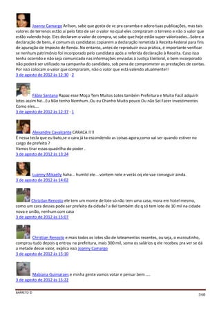 BARRETO ©
340
Joanny Camargo Arilson, sabe que gosto de vc pra caramba e adoro tuas publicações, mas tais
valores de terrenos estão ai pelo fato de ser o valor no qual eles compraram o terreno e não o valor que
estão valendo hoje. Eles declaram o valor de compra, vc sabe que hoje estão super valorizados...Sobre a
declaração de bens, é comum os candidatos copiarem a declaração remetida à Receita Federal para fins
de apuração de Imposto de Renda. No entanto, antes de reproduzir essa prática, é importante verificar
se nenhum patrimônio foi incorporado pelo candidato após a referida declaração à Receita. Caso isso
tenha ocorrido e não seja comunicado nas informações enviadas à Justiça Eleitoral, o bem incorporado
não poderá ser utilizado na campanha do candidato, sob pena de comprometer as prestações de contas.
Por isso colocam o valor que compraram, não o valor que está valendo atualmente!!
3 de agosto de 2012 às 12:30 · 2
Fábio Santana Rapaz esse Moço Tem Muitos Lotes também Prefeitura e Muito Facil adquirir
lotes assim Né...Eu Não tenho Nemhum..Ou eu Chanho Muito pouco Ou não Sei Fazer Investimentos
Como eles....
3 de agosto de 2012 às 12:37 · 1
Alexandre Cavalcante CARACA !!!!
É nessa tecla que eu bato,se o cara já ta escondendo as coisas agora,como vai ser quando estiver no
cargo de prefeito ?
Vamos tirar essas quadrilha do poder .
3 de agosto de 2012 às 13:24
Luanny Mikaelly haha... humild ele....vontem nele e verás oq ele vae conseguir ainda.
3 de agosto de 2012 às 14:02
Christian Renosto ele tem um monte de lote só não tem uma casa, mora em hotel mesmo,
como um cara desses pode ser prefeito da cidade? a Bel também diz q só tem lote de 10 mil na cidade
nova e união, nenhum com casa
3 de agosto de 2012 às 15:07
Christian Renosto e mais todos os lotes são de loteamentos recentes, ou seja, o escroutinho,
comprou tudo depois q entrou na prefeitura, mais 300 mil, soma os salários q ele recebeu pra ver se dá
a metade desse valor, explica isso Joanny Camargo
3 de agosto de 2012 às 15:10
Mabiana Guimaraes e minha gente vamos votar e pensar bem ....
3 de agosto de 2012 às 15:22
 