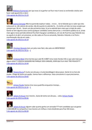 BARRETO ©
341
Mabiana Guimaraes por que esse ai se ganhar vai ficar mais 4 anos so enchendo o bolso sem
fazer nada igualzinho o darci
3 de agosto de 2012 às 15:23
Joanny Camargo Não to querendo explicar nadaa... rsrsrsr... Só to falando que o valor que eles
colocaram ai, são valores de venda, não do quanto ta valendo hj... Eu tenho um lote no nova carajás que
comprei por 18 mil... foram um dos primeiros lotes, hj ja ta valendo bem mais que o triplo do valor...
Gente se tem alguma coisa contra qualquer candidato vamos denunciar, o ministério público ta ai, ainda
mais agora nesse período eleitoral fica fácil impugnar candidatura, em vez de ficarmos aqui falando isso
ou aquilo é só abrir um processo, se não cada um fica se cansando, falando e falando e no final a
manifestação não da em nada...
3 de agosto de 2012 às 16:14
Christian Renosto tem um jeito mais fácil, não vote em MENTIROSO!
3 de agosto de 2012 às 16:21 · 1
Cristiane Melo Uma Carreta que vale R$ 3.000? Uma moto Honda 150 cc que vale mais que
alguns lotes? E AQUELA MANSÃO NO PARQUE DOS CARAJÁS, SERÁ QUE ELA VALE TÃO POUCO???
3 de agosto de 2012 às 19:44
Riviane Bruna É muita cara de pau e muita bandidagem desse povo. Gente tá na hora de
mudar. Chega de tanta corrupção. Vamos fazer a diferença. Voto consciente é o que precisamos.
3 de agosto de 2012 às 20:02
Arilson Paixão Vamos tirar essa quadrilha enquanto é tempo...
4 de agosto de 2012 às 22:35 · 1
Jaliane A Araujo isso mesmo , basta de tanta cara de pau... valeu Arilson Paixão
5 de agosto de 2012 às 00:06
Jaliane A Araujo alguem sabe quanto ganha um vereador??? tem candidato que vai gastar
1.500.000,00 na campanha é isso mesmo um milhao e meio dividindo para ficar 48 meses .
5 de agosto de 2012 às 00:09
 