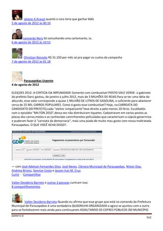 BARRETO ©
342
Jaliane A Araujo quanto o cara teria que ganhar kkkk
5 de agosto de 2012 às 00:10
Leonardo Nery Só consultando uma cartomante, Ju.
6 de agosto de 2012 às 10:52
Christian Renosto R$ 31.250 por mês só pra pagar os custos da campanha
7 de agosto de 2012 às 01:18
Parauapebas Urgente
4 de agosto de 2012
ELEIÇOES 2012: A CERTEZA DA IMPUNIDADE-Somente com combustível-POSTO VALE VERDE- o gabinete
do prefeito Darci gastou, de janeiro a julho 2012, mais de 3 MILHÕES DE REAIS.Para se ter uma idéia do
absurdo, esse valor corresponde a quase 1 MILHÃO DE LITROS DE GASOLINA, o suficiente para abastecer
cerca de 25 MIL CARROS POPULARES. Como é gasto esse combustível? Hoje, na CARREATA DO
CANDIDATO DO PREFEITO,cada "eleitor simpatizante"teve direito a pelo menos 10 litros. Escaldados
com o episódio "MILTON 2010",dessa vez não distribuiram tiquetes. Cadastraram em varios postos as
placas dos carros,motos e as conhecidas caminhonetes peliculadas que caracterizam a cúpula governista
e puderam fazer ä "carreata da democracia", mais uma piada de muito mau gosto com nossa maltratada
Parauapebas. O QUE VOCÊ ACHA DISSO?.
— com José Adelson Fernandes Silva, José Neves, Câmara Municipal de Parauapebas, Nilson Dias,
Andreia Briano, Gesmar Costa e Jasson Iran M. Cruz.
Curtir · · Compartilhar
Valter Desiderio Barreto e outras 3 pessoas curtiram isso.
8 compartilhamentos
Valter Desiderio Barreto Quando eu afirmo que esse grupo que está no comando da Prefeitura
Municipal de Parauapebas é uma verdadeira QUADRILHA ORGANIZADA e agora se ajuntou com a outra
para se fortelecerem mais ainda para continuarem ASSALTANDO OS COFRES PÚBLICOS DO MUNICÍPIO
 