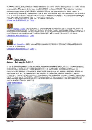 BARRETO ©
343
DE PARAUAPEBAS, tem gente que está do lado deles que tem o cinismo de alegar que não tenho provas
para acusá-los. Mas quem já viu nesse país QUADRILHA confessar CRIMES ? Cabe a justiça investigar
como aconteceu com o DEMÓSTENES e o CACHOEIRA que até hoje se encontra preso, e agora a
QUADRILHA do MENSALÃO está sendo JULGADA. Mas infelizmente, aqui em Parauapebas não acontece
nada. O Minsitério Público não vê nenhum indício de IRREGULARIDADES na PERFEITA ADMINISTRAÇÃO
PÚBLICA DO MUNICÍPIO MAIS RICO EM POTENCIAL DO BRASIL.
6 de agosto de 2012 às 00:35 · Curtir
Manoel Tavares SÃO QUADRILHAS ORGANIZADAS TRAVESTIDAS DE PARTIDOS POLÍTICO! SÓ
SEREMOS DEMOCRACIA DE FATO NO DIA EM QUE O VOTO NÃO SEJA OBRIGATÓRIO,SERVIÇO MILITAR E
PRA CONCORRER A CARGO PÚBLICO NÃO O CANDIDATO NÃO PRECISE DE PARTIDO POLÍTICO...
6 de agosto de 2012 às 00:45 · Curtir
Luis Alves Alves ISSO É UMA VERGONHA ALGUEM TEM QUE COMBATER ESSA VERDADEIRA
LAVAGEM DE DINHEIRO
6 de agosto de 2012 às 02:19 · Curtir · 1
Eliene Soares
Assinar · 4 de agosto de 2012
15 km DE CARROS! (4 MIL CARROS)! JUNTOS, NESTA MINHA EMPREITADA, VIERAM 68 CARROS! ESTOU
EMOCIONADA! OBRIGADA A TODOS! 13.800!!!!!!!!!! (O NÚMERO DE CARROS QUE SAÍRAM EM
CARREATA, NO SÁBADO, 4 DE AGOSTO, A PARTIR DE MINHA CASA NO BAIRRO LIBERDADE, FOI DE 68,
MAIS 35 MOTOS. AO CHEGARMOS NAS IMEDIAÇÕES DO SHOPPING, JÁ CONTÁVAMOS COM 132
CARROS E 62 MOTOS. QUASE 200 VEÍCULOS NO APOIO VOLUNTÁRIO À MINHA CAMPANHA!! OBRIGADA
MEUS AMIGOS! DEUS ABENÇOE VOCÊS!!! ISTO SEM CONTAR AQUELES QUE NÃO CONSEGUIRAM SE
JUNTAR A NÓS!!! É ELIENE 13.800!!)
Curtir · Compartilhar
 