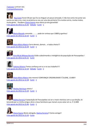 BARRETO ©
344
7 pessoas curtiram isto.
2 compartilhamentos
Ray Costa Foram 69 por que fui so cheguei um pouco atrasada. E não tive como me juntar aos
outros ou seja a vcs, mais na proxima eu vou ser uma das primeira! Era muitos carros, muitas motos,
muita gente... Parabens Eliene Soares essa vitoria ja esta garantida!
4 de agosto de 2012 às 21:42 · Editado · Curtir · 1
Marta Macedo concordo............pode ter certeza que 13800 ja ganhou!
4 de agosto de 2012 às 22:16 · Curtir · 1
Alípio Mário Ribeiro Carro demais, demais... e todos cheios!!!
4 de agosto de 2012 às 22:39 · Curtir · 1
Gina Miuki Mikawa Barreto Estão subestimando a inteligência da população de Parauapebas !
5 de agosto de 2012 às 01:21 · Curtir
Fabiana Oliveira Temos confiança em vc e no seu trabalho!!!!
5 de agosto de 2012 às 12:10 · Editado · Curtir · 2
Alípio Mário Ribeiro Isto mesmo! CONFIANÇA! CREDIBILIDADE! É ELIENE, 13.800!!
5 de agosto de 2012 às 12:38 · Curtir · 1
Wesley Henrique vitoria !
4 de agosto de 2012 às 21:29 · Curtir · 1
Djalma Ferreira A população de Parauapebas vai ser a maior vitoriosa com a sua eleição, tô
torcendo por vc minha amiga e direi a meus familiares que moram ai pra votar em vc. É 13.800
4 de agosto de 2012 às 21:46 · Curtir · 1
Eliene Soares Muito obrigada, Djalma Ferreira!! Conta comigo!!
4 de agosto de 2012 às 21:50 · Curtir
 