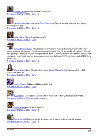 BARRETO ©
345
Asemar Carlos carreata do 13! eu FUIIII!!!!!!!!
4 de agosto de 2012 às 21:58 · Curtir · 1
Jaqueline Menegazzo parabéns Eliene Soares, que Deus te abençoe e ilumine seus passos.
estamos juntas. bjos
4 de agosto de 2012 às 22:11 · Curtir · 1
Alípio Mário Ribeiro Grande carreata!!!
4 de agosto de 2012 às 22:38 · Curtir
Kelson Oliveira Batista Hoje, todos puderam ver que Parauapebas terá uma vereadora para
inovar,renovar e transformar...Eis que surgem uma estrela no céu! Ela nos guiará até a Vitória...Tem o E
de Esperança, L de Liberdade, I de Inovação, e N de Novo. É, de fato, um novo jeito de fazer política...Por
isso, vamos votar 13800 para ver acontecer um novo jeito de legislar!!!!!! Vote Eliene...Vote 15800 Até a
Vitória!!!!!
4 de agosto de 2012 às 23:30 · Curtir · 1
Eliene Soares Nossa!! Fiquei até arrepiada, Kelson Oliveira Batista!! Só que não é 15.800,
rsrsrsr é 13.800!!! Bjs...
4 de agosto de 2012 às 23:36 · Curtir
Josely Campos kkkkkkkkkkkkkkkk...essa foi boa!
4 de agosto de 2012 às 23:57 · Curtir
Kyuca Torres Eliene Soares Sucesso total!!! Parabéns!!! Estarei junto nesta caminhada!!
5 de agosto de 2012 às 00:20 via celular · Curtir · 1
Socorro Silva PARABÉNS, eLIENE!!!!!!
5 de agosto de 2012 às 01:04 · Curtir · 2
Leany Santos Estamos juntos ate a vitoria, esse so o comeco de um grande sucesso.
5 de agosto de 2012 às 09:13 · Curtir · 2
 