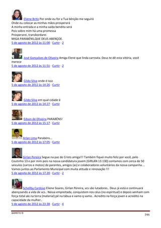 BARRETO ©
346
Eliene Brito Por onde eu for a Tua bênção me seguirá
Onde eu colocar as minhas mãos prosperará
A minha entrada e a minha saída bendita será
Pois sobre mim há uma promessa
Prosperarei, transbordarei
MIGA PARABÉNS,QUE DEUS ABENÇOE.
5 de agosto de 2012 às 11:00 · Curtir · 2
José Gonçalves de Oliveira Amiga Elene que linda carreata. Deus te dê esta vitória, você
merece
5 de agosto de 2012 às 11:51 · Curtir · 2
Gildo Silva onde é isso
5 de agosto de 2012 às 14:26 · Curtir
Gildo Silva em qual cidade é
5 de agosto de 2012 às 14:27 · Curtir
Edson de Oliveira PARABÉNS!
5 de agosto de 2012 às 15:17 · Curtir
Arlan Lima Parabéns...
5 de agosto de 2012 às 17:05 · Curtir
Girlan Pereira Segue na paz de Cristo amiga!!! Também fiquei muito feliz por você, pelo
Coutinho 13 e por mim pois na nossa candidatura jovem (GIRLAN 13.130) contamos com cerca de 50
veiculos (carros e motos) de parentes, amigos (as) e colaboradores voluntários da nossa campanha....
Vamos juntos ao Parlamento Municipal com muita atitude e renovação !!!
5 de agosto de 2012 às 17:20 · Curtir · 2
Schellby Cardoso Eliene Soares, Girlan Pereira, vcs são lutadores.. Deus já está e continuará
abençoando a vida de vcs.. Nessa empreitada, conquistem nos céus (no espiritual) e depois venham com
força total aki na terra (material) pé na tábua e vamo q vamo.. Acredito na força joven e acredito na
capacidade da mulher..
5 de agosto de 2012 às 23:38 · Curtir · 4
 