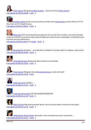 BARRETO ©
347
Eliene Soares Obrigada Schellby Cardoso... Vamos em frente Girlan Pereira!
6 de agosto de 2012 às 00:00 · Curtir · 1
Schellby Cardoso Q xike essa nova câmara vai fikar heim Eliene Soares e Girlan Pereira ???? Se
Deus kiser vai ter mta gente boua..
6 de agosto de 2012 às 00:01 · Curtir · 1
Nilson Dias O PT esta preparado para governar de novo de forma madura, uma administração
moderna e eficiente, precisamos dessa oportunidade para mostrar para a população a competência que
Coutinho tem para administrar.
6 de agosto de 2012 às 00:17 via celular · Curtir · 2
Alesandra Paz parabéns.....que seja feito a vontade d nosso pai sobre tua vidaaaa...boaa sortee
6 de agosto de 2012 às 09:08 · Curtir · 1
Conceição de Jesus desejo que Deus ilumine sua caminhada.
6 de agosto de 2012 às 10:32 · Curtir · 1
Eliene Soares Obrigada, Ceiça (Conceição de Jesus), conto com você!
6 de agosto de 2012 às 10:39 · Curtir
Nadia Assuncao parabéns....
6 de agosto de 2012 às 11:03 · Curtir · 1
Emanuela Vasconcelos FOI UM SUSSESO!ADOREIIIIIII!
6 de agosto de 2012 às 11:18 · Curtir · 1
Maria Ferreira Não pude participar dessa, mas nas outras estarei. Conte com meu apoio.
6 de agosto de 2012 às 11:37 · Curtir · 1
Sileide Santos Nunes Santos não pude ir mais conserteza vou estar na proximar....
6 de agosto de 2012 às 14:11 · Curtir · 1
 