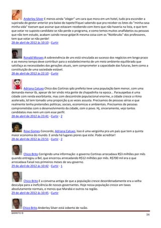 BARRETO ©
34
Anderley Silver E menos ainda "eleger" um cara que mora em um hotel, tudo pra esconder a
sujeirada do gestor anterior pra baixo do tapete!Fiquei sabendo que pra receber os lotes do "minha casa
minha vida" tiveram que assinar que estavam recebendo com itens que não haveria na lista, e que tem
que votar no suposto candidato se não perde o programa, e como temos muitos analfabetos ou pessoas
que não tem estudo, acabam caindo nesse golpe!A mesma coisa com os "Noitbruiks" dos professores,
tem que votar se não perde!
28 de abril de 2012 às 10:10 · Curtir
Ronald Moraes A sobrevivência de uns está vinculada ao sucesso dos negócios em longo prazo
e ao mesmo tempo deve contribuir para o estabelecimento de um meio ambiente equilibrado que
satisfaça as necessidades das gerações atuais, sem comprometer a capacidade das futuras, bem como a
constituição de uma sociedade estável.
28 de abril de 2012 às 22:10 · Curtir
Adriana Catuxo Chico das Cortinas qdo prefeito teve uma população bem menor, com uma
demanda menor tb, apesar de ter vindo mta gente de chapadinha na epoca... Parauapebas é uma
cidade com renda exorbitante, mas com descontrole populacional enorme, a cidade cresce a ritmo
acelerado, td tem tomado uma proporção q as vezes assusta. Precisamos de pessoas sérias e que
realmente tenha pretensões politicas; sociais, economicas e ambientais. Precisamos de pessoas
comprometidas com o desenvolvimento da cidade, com o povo. Hj, sinceramente, vejo tantos
candidatos mas nem um com esse perfil.
28 de abril de 2012 às 23:41 · Curtir · 2
Rose Gomes Concordo, Adriana Catuxo, Isso é uma vergonha pra um país que tem a quinta
maior economia do mundo. E ainda há lugares piores que este. Pode acreditar!
28 de abril de 2012 às 23:51 · Curtir · 2
Chico Brito Corrigindo uma informação: o governo Cortinas arrecadava R$3 milhões por mês
quando entregou a Bel, que encerrou arrecadando R$12 milhões por mês. R$700 mil era o que
arrecadava Faisal nos primeiros meses de seu governo.
29 de abril de 2012 às 10:42 · Curtir · 1
Chico Brito E a conversa antiga de que a população cresce desordenadamente era a velha
desculpa para a ineficiência de nossos governantes. Hoje nossa população cresce am taxas
absolutamente normais, e menos que Marabá e outros na região.
29 de abril de 2012 às 10:45 · Curtir
Chico Brito Anderley Silver está coberto de razão.
 