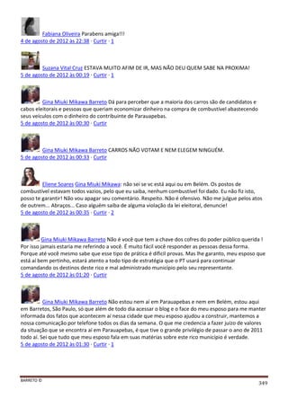 BARRETO ©
349
Fabiana Oliveira Parabens amiga!!!
4 de agosto de 2012 às 22:38 · Curtir · 1
Suzana Vital Cruz ESTAVA MUITO AFIM DE IR, MAS NÃO DEU QUEM SABE NA PROXIMA!
5 de agosto de 2012 às 00:19 · Curtir · 1
Gina Miuki Mikawa Barreto Dá para perceber que a maioria dos carros são de candidatos e
cabos eleitorais e pessoas que queriam economizar dinheiro na compra de combustível abastecendo
seus veículos com o dinheiro do contribuinte de Parauapebas.
5 de agosto de 2012 às 00:30 · Curtir
Gina Miuki Mikawa Barreto CARROS NÃO VOTAM E NEM ELEGEM NINGUÉM.
5 de agosto de 2012 às 00:33 · Curtir
Eliene Soares Gina Miuki Mikawa: não sei se vc está aqui ou em Belém. Os postos de
combustível estavam todos vazios, pelo que eu saiba, nenhum combustível foi dado. Eu não fiz isto,
posso te garantir! Não vou apagar seu comentário. Respeito. Não é ofensivo. Não me julgue pelos atos
de outrem... Abraços... Caso alguém saiba de alguma violação da lei eleitoral, denuncie!
5 de agosto de 2012 às 00:35 · Curtir · 2
Gina Miuki Mikawa Barreto Não é você que tem a chave dos cofres do poder público querida !
Por isso jamais estaria me referindo a você. É muito fácil você responder as pessoas dessa forma.
Porque até você mesmo sabe que esse tipo de prática é díficil provas. Mas lhe garanto, meu esposo que
está aí bem pertinho, estará atento a todo tipo de estratégia que o PT usará para continuar
comandando os destinos deste rico e mal administrado município pelo seu representante.
5 de agosto de 2012 às 01:20 · Curtir
Gina Miuki Mikawa Barreto Não estou nem aí em Parauapebas e nem em Belém, estou aqui
em Barretos, São Paulo, só que além de todo dia acessar o blog e o face do meu esposo para me manter
informada dos fatos que acontecem aí nessa cidade que meu esposo ajudou a construir, mantemos a
nossa comunicação por telefone todos os dias da semana. O que me credencia a fazer juízo de valores
da situação que se encontra aí em Parauapebas, é que tive o grande privilégio de passar o ano de 2011
todo aí. Sei que tudo que meu esposo fala em suas matérias sobre este rico município é verdade.
5 de agosto de 2012 às 01:30 · Curtir · 1
 