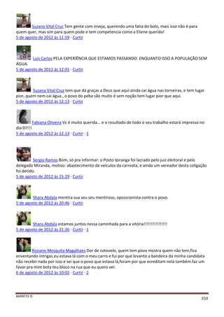 BARRETO ©
350
Suzana Vital Cruz Tem gente com inveja, querendo uma fatia do bolo, mais isso não é para
quem quer, mas sim para quem pode e tem competencia como a Eliene querida!
5 de agosto de 2012 às 11:59 · Curtir
Luis Carlos PELA EXPERIÊNCIA QUE ESTAMOS PASSANDO. ENQUANTO ISSO A POPULAÇÃO SEM
ÁGUA.
5 de agosto de 2012 às 12:01 · Curtir
Suzana Vital Cruz tem que dá graças a Deus que aqui ainda cai água nas torneiras, e tem lugar
pior, quem nem cai água , o povo do peba são muito é sem noção tem lugar pior que aqui.
5 de agosto de 2012 às 12:13 · Curtir
Fabiana Oliveira Vc é muito querida... e o resultado de todo o seu trabalho estará impresso no
dia 07!!!
5 de agosto de 2012 às 12:13 · Curtir · 1
Sergio Ramos Bom, só pra informar: o Posto Ipiranga foi lacrado pelo juiz eleitoral e pelo
delegado Miranda, motivo: abastecimento de veículos da carreata, e ainda um vereador desta coligação
foi detido.
5 de agosto de 2012 às 15:29 · Curtir
Shara Abdala mentira sua seu seu mentiroso, oposicionista contra o povo.
5 de agosto de 2012 às 20:46 · Curtir
Shara Abdala estamos juntos nessa caminhada para a vitória!!!!!!!!!!!!!!!!
5 de agosto de 2012 às 21:26 · Curtir · 1
Rosiane Mesquita Magalhaes Dor de cotovelo, quem tem povo mostra quem não tem,fica
enventando intrigas.eu estava lá com o meu carro e fui por que levanto a bandeira da minha candidata
não recebir nada por isso e sei que o povo que estava lá,foram por que ecreditam nela também.faz um
favor pra mim bota teu bloco na rua que eu quero ver.
6 de agosto de 2012 às 10:02 · Curtir · 2
 