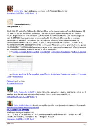 BARRETO ©
351
Leanne Lima ê qum pode,pode quem nâo pode fik se roendo deinveja!
6 de agosto de 2012 às 10:52 · Curtir · 1
Parauapebas Urgente
5 de agosto de 2012
O INCHAÇO DA MÁQUINA PÚBLICA-Em 2012,até 30 de junho, o governo do professor DARCI gastou R$
102.938.313,46 com pagamento de pessoal. Com mais de 2.400 concursados- PASMEM!- o maior
volume de gastos se deu com servidores CONTRATADOS TEMPORÁRIAMENTE. Com eles foram gastos
mais de 57 MILHÕES, enquanto com os concursados, R$ 35 milhões(a diferença são os encargos
trabalhistas obrigatórios). Coincidência das coincidências, o numero de servidores temporários
contratados DISPARA NESTE PERÍODO ELEITORAL, já ultrapassando 4.500.SOMENTE O GABINETE DO
PREFEITO POSSUI MAIS DE 800(OITOCENTOS) contratados. A Lei, solenemente ignorada, informa que as
CONTRATAÇÕES TEMPORÁRIAS só podem ocorrer de forma excepcional, para garantir o funcionamento
dos serviços considerados essenciais. O QUE VOCÊ ACHA DISSO??
— com Câmara Municipal de Parauapebas, Joddal Simon, Sentinela de Parauapebas e outras 15 pessoas.
— com Câmara Municipal de Parauapebas, Joddal Simon, Sentinela de Parauapebas e outras 15 pessoas.
Curtir · · Compartilhar
2 pessoas curtiram isto.
9 compartilhamentos
Carlos Alessander Costa Alves Neste momento é que vemos o quanto o concurso público não é
levado a sério. Banalizando a letra legal e o quanto é importante os dados públicos.
5 de agosto de 2012 às 23:49 · Curtir · 1
Valter Desiderio Barreto Já está no meu blog também essa denúncia minha gente ! Acessem lá
www.blogdovalterdesiderio.blogspot.com
VALTER DESIDERIO BARRETO
blogdovalterdesiderio.blogspot.com
TUDO É FORÇA, SÓ DEUS É PODER."DEUS SEM MIM CONTINUARÁ SENDO DEUS.EU SEM DEUS NÃO
SEREI NADA". Este blog foi criado no dia 17 de agosto de 2007.
6 de agosto de 2012 às 00:58 · Curtir
 