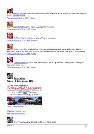 BARRETO ©
352
Clayton Santos Enquanto isso nós concursados deixamos de nos qualificar para o bem da gestão
pública e da sociedade!
7 de agosto de 2012 às 12:14 · Curtir
Jhonn Lenon Silva Isso e jogada, pra ganhar mais votos
11 de agosto de 2012 às 11:33 · Curtir
Zé Alves Jhoonn voto não se ganha. Voto se conquista.
16 de agosto de 2012 às 15:12 · Curtir · 1
Jhonn Lenon Silva será? aqui no Peba... conquista das pessoas que analisam que ñ estão
dispostos a vender seu voto, más há outro lado dessa moeda ¬¬, e vc tbem sabe qual é... todos sabem
16 de agosto de 2012 às 17:59 · Curtir
Theyson de Souza Contra estes dados não há o que argumentar, a intenção está estampada
para quem quiser ver...
20 de agosto de 2012 às 20:03 · Curtir
Denis Vieira
Assinar · 6 de agosto de 2012
EU AMO PARAUAPEBAS!!!!
Curtir · · Compartilhar
19 pessoas curtiram isto.
330 compartilhamentos
Denis Vieira IMAGEM DE HOJE 06-08-2012 AS 10:30HS
 