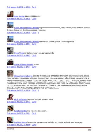 BARRETO ©
353
6 de agosto de 2012 às 13:26 · Curtir
Ianca Alencar kkkkkkkkkkkkkkkk>
6 de agosto de 2012 às 13:35 · Curtir
Carlos Alberto Oliveira Alberto legalllllllllllllllllllllllllllllllllllllll, até a subtração do dinheiro público
é maior do que em Brasiliaaaaaaaaaa, rsssssssss
6 de agosto de 2012 às 13:54 · Curtir · 2
Carlos Alberto Oliveira Alberto realmente , tudo é grande , e muito grande.
6 de agosto de 2012 às 13:54 · Curtir
Denis Vieira Ainda tem mais!! não para por ai não
6 de agosto de 2012 às 14:07 · Curtir
André Maxwell Mendes PUTZ!
6 de agosto de 2012 às 14:14 · Curtir
Mateus Ferreira Barros DIREITO A ESPERAR O BRADESCO TRIPLICAR O FATURAMENTO, E NÃO
CONTRATAR PESSOAS PARA ATENDER E O GOVERNO DE PARAUAPEBAS NÃO TOMAR UMA ATITUDE, A
PREFEITURA ENRIQUECER SEUS SECRETARIADOS E AFINS, ETC.......ETC..... ETC..... A TIM, OI, CLARO, VIVO
NÃO FORNECEREM MAIS TORRES E UM SERVIÇO CARISSIMO, ISSO TUDO EM UM PAIS DE TOLOS" MAIS
OS TOLOS SOMOS NÓS QUE FICAMOS DE FORA, PQ QUEM TA DENTRO MAMANDO NÃO QUER SAIR
JAMAIS.... SALVE A DEMOCRACIA EM UM PAÍS CAPITALISTA........
6 de agosto de 2012 às 15:20 · Curtir · 1
Sarah Hoffmann ja passei mto por isso em! haha
6 de agosto de 2012 às 17:41 · Curtir
Sara Fernandes isso é o peba de açucar...
6 de agosto de 2012 às 21:01 · Curtir
Roclânia Barros Sem contar nas vans que faz linha pra cidade jardim é uma berraçao..
6 de agosto de 2012 às 23:00 · Curtir
 