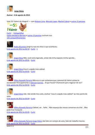 BARRETO ©
355
Jorge Clésio
Assinar · 6 de agosto de 2012
Vote 55! Valmir da Integral! — com Relyson Lima, Marcelo Lopes, Mychel Cabral e outras 15 pessoas.
Curtir · · Compartilhar
Valter Desiderio Barreto e outras 12 pessoas curtiram isso.
125 compartilhamentos
Pedro Alcantara jorge tu nao era chico o que aconteceu.
6 de agosto de 2012 às 02:59 · Curtir · 1
Jorge Clésio Não, você está enganado, ainda não tinha exposto minha opinião...
6 de agosto de 2012 às 03:01 · Curtir
Jorge Clésio Essa é a opção mais cabível.
6 de agosto de 2012 às 03:01 · Curtir
ViNny Azevedo Parreira Não era vc que reclamava que o pessoal do Valmir estava te
esnobando? Principalmente o Halisson Correia... O que houve? Chamaram para negociar de vez?
6 de agosto de 2012 às 03:02 · Curtir
Jorge Clésio não. não vendo meu voto, analisei "essa é a opção mais cabível" ao meu ponto de
vista.
6 de agosto de 2012 às 03:04 · Curtir
ViNny Azevedo Parreira Cabível, sei... hehe... Não esqueça das nossas conversas via chat... Mas
pode ficar tranquilo
6 de agosto de 2012 às 03:05 · Curtir
ViNny Azevedo Parreira Jorge Clésio não falei em compra de voto, falei de trabalho mesmo.
6 de agosto de 2012 às 03:05 · Curtir
 