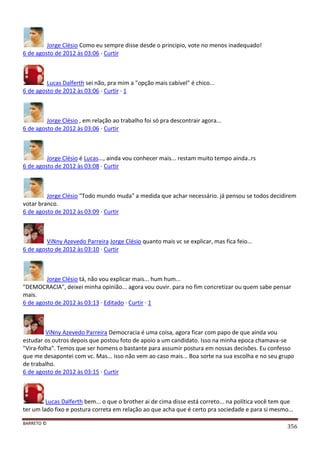 BARRETO ©
356
Jorge Clésio Como eu sempre disse desde o principio, vote no menos inadequado!
6 de agosto de 2012 às 03:06 · Curtir
Lucas Dalferth sei não, pra mim a "opção mais cabível" é chico...
6 de agosto de 2012 às 03:06 · Curtir · 1
Jorge Clésio , em relação ao trabalho foi só pra descontrair agora...
6 de agosto de 2012 às 03:06 · Curtir
Jorge Clésio é Lucas..., ainda vou conhecer mais... restam muito tempo ainda..rs
6 de agosto de 2012 às 03:08 · Curtir
Jorge Clésio "Todo mundo muda" a medida que achar necessário. já pensou se todos decidirem
votar branco.
6 de agosto de 2012 às 03:09 · Curtir
ViNny Azevedo Parreira Jorge Clésio quanto mais vc se explicar, mas fica feio...
6 de agosto de 2012 às 03:10 · Curtir
Jorge Clésio tá, não vou explicar mais... hum hum...
"DEMOCRACIA", deixei minha opinião... agora vou ouvir. para no fim concretizar ou quem sabe pensar
mais.
6 de agosto de 2012 às 03:13 · Editado · Curtir · 1
ViNny Azevedo Parreira Democracia é uma coisa, agora ficar com papo de que ainda vou
estudar os outros depois que postou foto de apoio a um candidato. Isso na minha epoca chamava-se
"Vira-folha". Temos que ser homens o bastante para assumir postura em nossas decisões. Eu confesso
que me desapontei com vc. Mas... isso não vem ao caso mais... Boa sorte na sua escolha e no seu grupo
de trabalho.
6 de agosto de 2012 às 03:15 · Curtir
Lucas Dalferth bem... o que o brother ai de cima disse está correto... na política você tem que
ter um lado fixo e postura correta em relação ao que acha que é certo pra sociedade e para si mesmo...
 