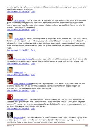 BARRETO ©
357
pra mim o chico é o melhor no meio dessa matilha, um tah cambaleando na grana, o outro tem muito
mas desapontou com o governo...
6 de agosto de 2012 às 03:19 · Curtir
Lucas Dalferth o chico é o que mais se enquadra pra mim no sentido de quebrar as pernas de
quem está la dentro na prefeitura mamando... tenho meus motivos e demonstro total apoio a ele
mesmo que perca, mas não mudo não... essa de estudar, confesso que você já tinha que ter feito isso
brother... desculpe mas é a verdade
6 de agosto de 2012 às 03:20 · Curtir · 1
Jorge Clésio Foi apenas opinião, para recatar opiniões, assim tem que ser todos, e não apenas
decidir uma coisa pq outros já decidiram, sua opinião foi benéfica para mim assim como a dos outros,
não vou dizer estou decidido, para dá uma de babão por aqui, essa é a palavra usado no meu tempo.
Afinal o voto é secreto. se estou errado tenho um grande tempo ainda pra formalizar para quem vou
votar.
6 de agosto de 2012 às 03:21 · Curtir
ViNny Azevedo Parreira Quem estava aqui no Governo Chico sabe quem ele é, não tenho nada
contra ele, mas o tempo dele já passou e Parauapebas precisa de gente mais arrojada e capacitada.
6 de agosto de 2012 às 03:21 · Curtir
Jorge Clésio Tá;
6 de agosto de 2012 às 03:22 · Curtir
ViNny Azevedo Parreira Pulso firme é a palavra certa. Isso o Chico nunca teve. Pode ser uma
excelente pessoa, mas em seu governo pessoas ao redor dele alimentavam o Ego dele para se
promoverem e ele acabava assinando coisas que nem lia.
6 de agosto de 2012 às 03:23 · Curtir · 1
Lucas Dalferth bem... pessoas mudam... os tempos eram outros e vejo muitos pioneiros da
cidade falando que vão votar nele... convenhamos... pulso firme sim, arrojada talvez, bolso largo nem
pensar... ^^, mas se é pra tocar no passado, as alianças de hoje se formaram de guerras passadas com
um único objetivo que não é voltado para o povo... ^^
6 de agosto de 2012 às 03:35 · Curtir
Maria Paula Se o chico sem experiencia, os vereadores da época tudo contra ele, o governo do
estado e governo federal contra fez as mais importantes obras de nossa cidade, imagine agora com
experiencia. Agora se você acham que esta bom, continuem com coutinho.
 