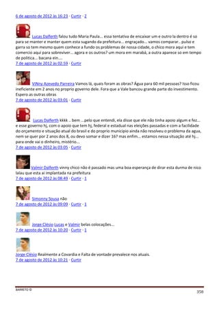 BARRETO ©
358
6 de agosto de 2012 às 16:23 · Curtir · 2
Lucas Dalferth falou tudo Maria Paula... essa tentativa de encaixar um e outro la dentro é so
para se manter e manter quem esta sugando da prefeitura... engraçado... vamos comparar.. pulso e
garra so tem mesmo quem conhece a fundo os problemas de nossa cidade, o chico mora aqui e tem
comercio aqui para sobreviver... agora e os outros? um mora em marabá, a outra aparece so em tempo
de politica... bacana ein....
7 de agosto de 2012 às 02:59 · Curtir
ViNny Azevedo Parreira Vamos lá, quais foram as obras? Água para 60 mil pessoas? Isso ficou
ineficiente em 2 anos no proprio governo dele. Fora que a Vale bancou grande parte do investimento.
Espero as outras obras
7 de agosto de 2012 às 03:01 · Curtir
Lucas Dalferth kkkk .. bem ...pelo que entendi, ela disse que ele não tinha apoio algum e fez...
e esse governo hj, com o apoio que tem hj, federal e estadual nas eleições passadas e com a facilidade
do orçamento e situação atual do brasil e do proprio municipio ainda não resolveu o problema da agua,
nem se quer por 2 anos dos 8, ou devo somar e dizer 16? mas enfim... estamos nessa situação até hj...
para onde vai o dinheiro, mistério...
7 de agosto de 2012 às 03:05 · Curtir
Valmir Dalferth vinny chico não é passado mas uma boa esperança de dirar esta durma de nico
lalau que esta ai implantada na prefeitura
7 de agosto de 2012 às 08:49 · Curtir · 1
Simonny Sousa não
7 de agosto de 2012 às 09:09 · Curtir · 1
Jorge Clésio Lucas e Valmir belas colocações...
7 de agosto de 2012 às 10:20 · Curtir · 1
Jorge Clésio Realmente a Covardia e Falta de vontade prevalece nos atuais.
7 de agosto de 2012 às 10:21 · Curtir
 