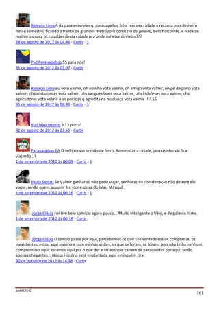 BARRETO ©
361
Relyson Lima ñ da para entender q. parauapebas foi a terceira cidade a recarda mas dinheiro
nesse semestre, ficando a frente de grandes metropolis como rio de janeiro, belo horizonte. e nada de
melhorias para os cidadães desta cidade pra onde vai esse dinheiro???
28 de agosto de 2012 às 04:46 · Curtir · 1
Psd Parauapebas 55 para nós!
31 de agosto de 2012 às 03:07 · Curtir
Relyson Lima eu voto valmir, oh vizinho vota valmir, oh amigo vota valmir, oh pé de pano vota
valmir, ohs ambulantes vota valmir, ohs sangues bons vota valmir, ohs indefesos vota valmir, ohs
agricultores vota valmir e as pessoas q agredita na mudança vota valmir !!!!.55
31 de agosto de 2012 às 06:46 · Curtir · 1
Yuri Nascimento é 13 porra!
31 de agosto de 2012 às 23:55 · Curtir
Parauapebas PA O velhote vai te mão de ferro, Administar a cidade, ja coutinho vai fica
viajando...!
1 de setembro de 2012 às 00:08 · Curtir · 1
Paula Santos Se Valmir ganhar só não pode viajar, senhoras da coordenação não deixem ele
viajar, senão quem assumir é a vice esposa do lalau Massud.
1 de setembro de 2012 às 00:16 · Curtir · 1
Jorge Clésio Foi Um belo comício agora pouco... Muito Inteligente o Véio, e de palavra firme.
1 de setembro de 2012 às 00:18 · Curtir
Jorge Clésio O tempo passa por aqui, percebemos os que são verdadeiros os compradas, os
inexistentes, estou aqui vivinho e com minhas visões, os que se foram, se foram, pois não tinha nenhum
compromisso aqui, estamos aqui pra o que der e vir aos que caírem de paraquedas por aqui, serão
apenas chegantes... Nossa História está implantada aqui e ninguém tira.
30 de outubro de 2012 às 14:28 · Curtir
 
