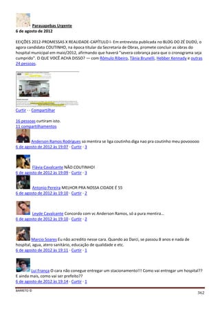 BARRETO ©
362
Parauapebas Urgente
6 de agosto de 2012
EEIÇÕES 2012-PROMESSAS X REALIDADE-CAPÍTULO I- Em entrevista publicada no BLOG DO ZÉ DUDÚ, o
agora candidato COUTINHO, na época titular da Secretaria de Obras, promete concluir as obras do
hospital municipal em maio/2012, afirmando que haverá "severa cobrança para que o cronograma seja
cumprido". O QUE VOCÊ ACHA DISSO? — com Rômulo Ribeiro, Tânia Brunelli, Hebber Kennady e outras
24 pessoas.
Curtir · · Compartilhar
16 pessoas curtiram isto.
11 compartilhamentos
Anderson Ramos Rodrigues so mentira se liga coutinho.diga nao pra coutinho meu povooooo
6 de agosto de 2012 às 19:07 · Curtir · 3
Flávia Cavalcante NÃO COUTINHO!
6 de agosto de 2012 às 19:09 · Curtir · 3
Antonio Pereira MELHOR PRA NOSSA CIDADE É 55
6 de agosto de 2012 às 19:10 · Curtir · 2
Leyde Cavalcante Concordo com vc Anderson Ramos, só a pura mentira...
6 de agosto de 2012 às 19:10 · Curtir · 2
Marcio Soares Eu não acredito nesse cara. Quando ao Darci, se passou 8 anos e nada de
hospítal, agua, atero sanitário, educação de qualidade e etc.
6 de agosto de 2012 às 19:11 · Curtir · 1
Lui França O cara não conegue entregar um stacionamento!!! Como vai entregar um hospital??
E ainda mais, como vai ser prefeito??
6 de agosto de 2012 às 19:14 · Curtir · 1
 