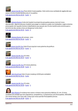 BARRETO ©
363
Jasson Iran M. Cruz Povo eleitor d parauapebas. Vote contra essa cambada de vagabundo que
esteve 16 anos tirando benefcio do er•rio publico.
6 de agosto de 2012 às 19:15 · Curtir · 1
Antonio Pereira A obra do hospital municipal de paraupebas passou mais de 4 anos
abandonada , algumas pessoas invadiam para pegar as madeiras usadas nas instalações e agora estamos
preocupado com aqueles homens trabalhadores que passam ate 3 hs da manhã numa correria para o
terminio da obra vendo a hora um despencar la de cima!!
6 de agosto de 2012 às 19:15 · Curtir · 2
Antonio Pereira de cansaço , sono
6 de agosto de 2012 às 19:16 · Curtir · 1
Jasson Iran M. Cruz Vote 55 pra espulsar esses pilantras da preftura
6 de agosto de 2012 às 19:17 · Curtir · 1
Jasson Iran M. Cruz 55 neles
6 de agosto de 2012 às 19:17 · Curtir · 1
Jasson Iran M. Cruz 55 nesses pilantras.
6 de agosto de 2012 às 19:20 · Curtir · 1
John Punk Punk Vote 12 para mudança.12234 para verdadem
6 de agosto de 2012 às 19:21 · Curtir
Jasson Iran M. Cruz 55 neles
6 de agosto de 2012 às 19:23 · Curtir · 1
Djair Oliveira A mudança tem nome e número meus parceiros Adelson 12, sim. O único
candidato de verdade que tem experiência, competência, e compromisso com Parauapebas. ADELSON,
Um novoo tempo uma nova vida, é disso que nossa querida Parauapebas precisa.
6 de agosto de 2012 às 19:28 · Curtir · 2
 