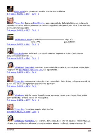 BARRETO ©
364
Bruno Rafael Vão gasta muito dinheiro mas o Povo não é besta.
6 de agosto de 2012 às 19:34 · Curtir · 1
Vicente Reis O curioso, Djair Oliveira, é que essa enrolação do hospital começou justamente
nas mãos do PDT do Adelson; realmente, foi muita competência passarem 6 anos nesse Governo e não
terminarem nem essa obra
6 de agosto de 2012 às 19:37 · Curtir · 1
Jasson Iran M. Cruz O povo n•o cego, n•o
besta e n•o gua. Vote 55!
6 de agosto de 2012 às 19:41 · Curtir · 1
Jhon Muni'z Oq q tenho a diz com isso eh so vamos eleger caras novas q ja mostraram
compromisso sem ta eleito. 55
6 de agosto de 2012 às 19:49 · Curtir · 2
Talita Baena Vicente Reis, meu caro, quem manda é o prefeito. A tua relação de enrolação do
Hospital + PDT José Adelson Fernandes Silva, não é pertinente.
6 de agosto de 2012 às 19:54 · Curtir
Vicente Reis mas quem se indigna é o povo, companheira Talita. Foram realmente necessários
6 anos para então se indignar com os desmandos do Darci?
6 de agosto de 2012 às 19:56 · Curtir
Talita Baena Aliás é a mando do prefeito que temos que engolir a cara de pau deste senhor
como candidato a prefeito petista em Parauapebas.
6 de agosto de 2012 às 19:57 · Curtir · 1
Vicente Reis E como vice, sua pior adversária! rs
6 de agosto de 2012 às 19:59 · Curtir · 1
Talita Baena Vicente Reis, isso se chama democracia. E por falar em povo que não se indigna, a
obra da água também tem a Integral no meio, meu caro, Vicente. Lembro da carreata de canos da
 