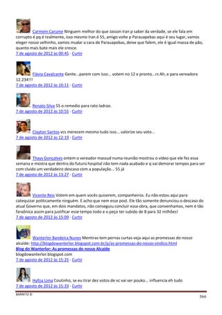 BARRETO ©
366
Carmem Carume Ninguem melhor do que Jasson Iran p saber da verdade, se ele fala em
corrupto é pq é realmente, isso mesmo Iran é 55, amigo volte p Parauapebas aqui é seu lugar, vamos
eleger nosso velhinho, vamos mudar a cara de Parauapebas, deixe que falem, ele é igual massa de pão,
quanto mais bate mais ele cresce.
7 de agosto de 2012 às 00:45 · Curtir
Flávia Cavalcante Gente...parem com isso... votem no 12 e pronto...rs Ah, e para vereadora
12.234!!!
7 de agosto de 2012 às 10:11 · Curtir
Renato Silva 55 o remedio para rato ladrao.
7 de agosto de 2012 às 10:55 · Curtir
Clayton Santos vcs merecem mesmo tudo isso....valorize seu voto...
7 de agosto de 2012 às 12:19 · Curtir
Thays Gonçalves ontem o vereador massud numa reunião mostrou o video que ele fez essa
semana e mostra que dentro do futuro hospital não tem nada acabado e q vai demorar tempos para ser
com cluido um verdadeiro descaso com a população... 55 já
7 de agosto de 2012 às 13:27 · Curtir
Vicente Reis Votem em quem vocês quiserem, companheiros. Eu não estou aqui para
catequizar politicamente ninguém. E acho que nem esse post. Ele tão somente denunciou o descaso do
atual Governo que, em dois mandatos, não conseguiu concluir essa obra, que convenhamos, nem é tão
faraônica assim para justificar esse tempo todo e o peço ter subido de 8 para 32 milhões!
7 de agosto de 2012 às 15:09 · Curtir
Wanterlor Bandeira Nunes Mentiras tem pernas curtas veja aqui as promessas do nosso
alcaide: http://blogdowanterlor.blogspot.com.br/p/as-promessas-do-nosso-sindico.html
Blog do Wanterlor: As promessas do nosso Alcaide
blogdowanterlor.blogspot.com
7 de agosto de 2012 às 15:25 · Curtir
Hyllza Lima Coutinho, se eu tirar dez votos de vc vai ser pouko... influencia eh tudo
7 de agosto de 2012 às 15:33 · Curtir
 