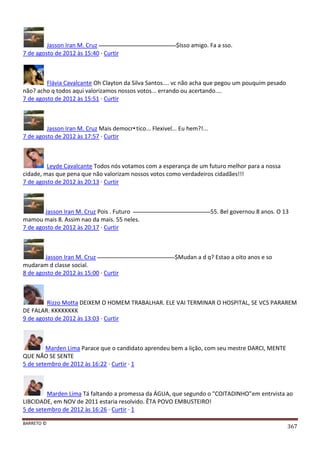 BARRETO ©
367
Jasson Iran M. Cruz $Isso amigo. Fa a sso.
7 de agosto de 2012 às 15:40 · Curtir
Flávia Cavalcante Oh Clayton da Silva Santos.... vc não acha que pegou um pouquim pesado
não? acho q todos aqui valorizamos nossos votos... errando ou acertando....
7 de agosto de 2012 às 15:51 · Curtir
Jasson Iran M. Cruz Mais democr•tico... Flexivel... Eu hem?!...
7 de agosto de 2012 às 17:57 · Curtir
Leyde Cavalcante Todos nós votamos com a esperança de um futuro melhor para a nossa
cidade, mas que pena que não valorizam nossos votos como verdadeiros cidadães!!!
7 de agosto de 2012 às 20:13 · Curtir
Jasson Iran M. Cruz Pois . Futuro 55. Bel governou 8 anos. O 13
mamou mais 8. Assim nao da mais. 55 neles.
7 de agosto de 2012 às 20:17 · Curtir
Jasson Iran M. Cruz $Mudan a d q? Estao a oito anos e so
mudaram d classe social.
8 de agosto de 2012 às 15:00 · Curtir
Rizzo Motta DEIXEM O HOMEM TRABALHAR. ELE VAI TERMINAR O HOSPITAL, SE VCS PARAREM
DE FALAR. KKKKKKKK
9 de agosto de 2012 às 13:03 · Curtir
Marden Lima Parace que o candidato aprendeu bem a lição, com seu mestre DARCI, MENTE
QUE NÃO SE SENTE
5 de setembro de 2012 às 16:22 · Curtir · 1
Marden Lima Tá faltando a promessa da ÁGUA, que segundo o "COITADINHO"em entrvista ao
LIBCIDADE, em NOV de 2011 estaria resolvido. ÊTA POVO EMBUSTEIRO!
5 de setembro de 2012 às 16:26 · Curtir · 1
 