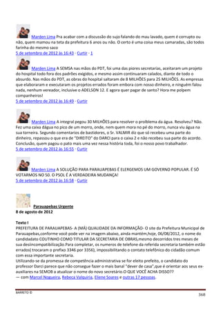 BARRETO ©
368
Marden Lima Pra acabar com a discussão do sujo falando do mau lavado, quem é corrupto ou
não, quem mamou na teta da prefeitura 6 anos ou não. O certo é uma coisa meus camaradas, são todos
farinha do mesmo saco
5 de setembro de 2012 às 16:43 · Curtir · 1
Marden Lima A SEMSA nas mãos do PDT, foi uma das piores secretarias, aceitaram um projeto
do hospital todo fora dos padrões exigidos, e mesmo assim continuaram calados, diante de todo o
absurdo. Nas mãos do PDT, as obras do hospital saltaram de 8 MILHÕES para 25 MILHÕES. As empresas
que elaboraram e executaram os projetos errados foram embora com nosso dinheiro, e ninguém falou
nada, nenhum vereador, inclusive o ADELSON 12. E agora quer pagar de santo? Hora me polpem
companheiros!
5 de setembro de 2012 às 16:49 · Curtir
Marden Lima A integral pegou 30 MILHÕES para resolver o prolblema da água. Resolveu? Não.
Fez uma caixa dágua no pico de um morro, onde, nem quem mora no pé do morro, nunca viu água na
sua torneira. Segundo comentarios de bastidores, o Sr. VALMIR diz que só recebeu uma parte do
dinheiro, repassou o que era de "DIREITO" do DARCI para o caixa 2 e não recebeu sua parte do acordo.
Conclusão, quem pagou o pato mais uma vez nessa história toda, foi o nosso povo trabalhador.
5 de setembro de 2012 às 16:55 · Curtir
Marden Lima A SOLUÇÃO PARA PARAUAPEBAS É ELERGEMOS UM GOVERNO POPULAR. É SÓ
VOTARMOS NO 50. O PSOL É A VERDADEIRA MUDANÇA!
5 de setembro de 2012 às 16:58 · Curtir
Parauapebas Urgente
8 de agosto de 2012
Texto I
PREFEITURA DE PARAUAPEBAS- A (MÁ) QUALIDADE DA INFORMAÇÃO- O site da Prefeitura Municipal de
Parauapebas,conforme você pode ver na imagem abaixo, ainda mantém,hoje, 06/08/2012, o nome do
candidadato COUTINHO COMO TITULAR DA SECRETARIA DE OBRAS,mesmo decorridos tres meses de
sua desiincompatibilização.Para completar, os numeros de telefone da referida secretaria também estão
errados( trocaram o prefixo 3346 por 3356), impossibilitando o contato telefônico do cidadão comum
com essa importante secretaria.
Utilizando-se da promessa de competência administrativa se for eleito prefeito, o candidato do
professor Darci parece que não consegue fazer o mais banal "dever de casa",que é orientar aos seus ex-
auxiliares na SEMOB a atualizar o nome do novo secretário.O QUE VOCÊ ACHA DISSO??
— com Marcel Nogueira, Rebeca Valquiria, Eliene Soares e outras 17 pessoas.
 