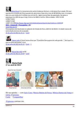 BARRETO ©
36
Maria Paula Vi o comentario do senhor Anderson Richner, e não posso ficar calada, 2% meu
querido era a receita do Chico quando ele administro, hoje entra mais de 80 Milhões mes, e na epoca
dele era uma media de 2 milhões.Isso sim da 2%...Agora vamos falar de população. Na epoca a
populaçao era 30% do que é hoje. Entre ai no IBGE e confira. Olha os dados .1991 53.335
•1996 73.831
•2000 71.568
•2007 133.298http://www.ibge.gov.br/cidadesat/painel/painel.php?codmun=150553#
IBGE :: Cidades@ :: Parauapebas - PA
www.ibge.gov.br
Parauapebas está localizada no sudoeste do Estado do Pará, a 645 km de Belém. A cidade nasceu de
conturbado processo de ocupação.
21 de julho de 2012 às 21:11 · Curtir
Fagner Lobo A Paula Santos disse que "O prefeito Darcy gosta de tudo grande..." Será que é o
que eu estou pensando? rsrsrs
22 de julho de 2012 às 01:22 · Curtir · 1
Raquel Barnabé verdd
31 de julho de 2012 às 23:58 · Curtir
Maria Paula
27 de abril de 2012
Dê sua opinião. — com Jairo Ueno, Marcos Batista de Sousa, Mônica Santos de França e
outras 35 pessoas.
Curtir · · Compartilhar
18 pessoas curtiram isto.
 