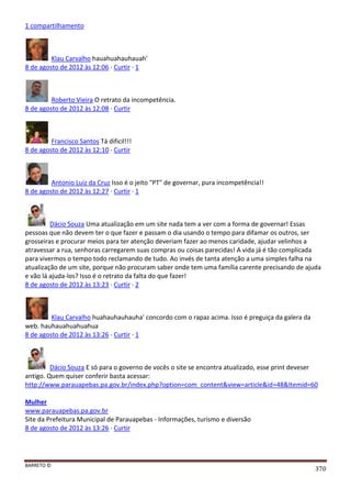 BARRETO ©
370
1 compartilhamento
Klau Carvalho hauahuahauhauah'
8 de agosto de 2012 às 12:06 · Curtir · 1
Roberto Vieira O retrato da incompetência.
8 de agosto de 2012 às 12:08 · Curtir
Francisco Santos Tá dificil!!!
8 de agosto de 2012 às 12:10 · Curtir
Antonio Luiz da Cruz Isso é o jeito "PT" de governar, pura incompetência!!
8 de agosto de 2012 às 12:27 · Curtir · 1
Dácio Souza Uma atualização em um site nada tem a ver com a forma de governar! Essas
pessoas que não devem ter o que fazer e passam o dia usando o tempo para difamar os outros, ser
grosseiras e procurar meios para ter atenção deveriam fazer ao menos caridade, ajudar velinhos a
atravessar a rua, senhoras carregarem suas compras ou coisas parecidas! A vida já é tão complicada
para vivermos o tempo todo reclamando de tudo. Ao invés de tanta atenção a uma simples falha na
atualização de um site, porque não procuram saber onde tem uma família carente precisando de ajuda
e vão lá ajuda-los? Isso é o retrato da falta do que fazer!
8 de agosto de 2012 às 13:23 · Curtir · 2
Klau Carvalho huahauhauhauha' concordo com o rapaz acima. Isso é preguiça da galera da
web. hauhauahuahuahua
8 de agosto de 2012 às 13:26 · Curtir · 1
Dácio Souza E só para o governo de vocês o site se encontra atualizado, esse print deveser
antigo. Quem quiser conferir basta acessar:
http://www.parauapebas.pa.gov.br/index.php?option=com_content&view=article&id=48&Itemid=60
Mulher
www.parauapebas.pa.gov.br
Site da Prefeitura Municipal de Parauapebas - Informações, turismo e diversão
8 de agosto de 2012 às 13:26 · Curtir
 