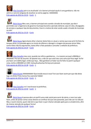 BARRETO ©
371
Klau Carvalho pior q ta atualizado' só o banner principal aquilo é uma gambiarra. não me
admira o cara ter preguiça de atualizar as outras paginas. kkkkkkkkkk
8 de agosto de 2012 às 13:31 · Curtir · 1
Dácio Souza Meu caro, o banner principal esta usando o brasão do município, pq não é
permitido usar a logomarca do governo municipal durante o periodo eleitoral, seja em sites, divulgações
de serviços e qualquer tipo de documentos. Esse é o motivo de estar sendo usado o brasão do municipo
no site!
8 de agosto de 2012 às 13:35 · Curtir
Dácio Souza Agora basta olhar o banner desta foto e o atual, e vemos que esse print foi feito ha
tempos atrás e só postada agora no intuito de difamar e denegrir a imagem de pessoas sérias! Mas,
contra fatos não há argumentos, basta olhar a foto postada e consultar o website da prefeitura.
8 de agosto de 2012 às 13:37 · Curtir
Klau Carvalho meu caro, quando me refiro a gambiarras... é a maneira ao qual o BRASão é
INSERIDO. Pra sair do assunto. Só apontei isso, a não ser que você meu caro acha que ficou legal. Se for
pra fazer um trablho legal. então que faça... Mas gambiarra é foda! isso foi feito no paint! qualquer
coisa, tenho o BRASÃO em CDR. huhauahuahauhaa forneço pro pessoal.
8 de agosto de 2012 às 13:38 · Curtir · 1
Fabio Duarte kkkkkkkkkkkk! Que brasão tosco é esse? Se é pra fazer assim por que não deixa
logo em 8 bits? Pelo menos fica coerente! kkkkk!
8 de agosto de 2012 às 13:42 · Curtir · 1
Klau Carvalho rsrs' esse brasao ta porkinhoo.
8 de agosto de 2012 às 13:42 · Curtir · 1
Dácio Souza A pessoa abre um perfil numa rede social para servir de alerta, e nem isso sabe
fazer, antes de postar certas coisas deveria se certificar do que esta postando, para não cair no ridiculo.
Mas, é assim mesmo, quem não tem o que fazer e quer chamar atenção apela para o amadorismo, afim
de chamar atenção de qualquer forma!
8 de agosto de 2012 às 13:48 · Curtir
 